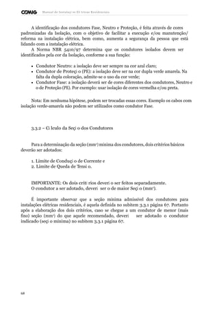 Manual de Instalaçõ es Elé tricas Residenciais 
A identificação dos condutores Fase, Neutro e Proteção, é feita através de cores 
padronizadas da Isolação, com o objetivo de facilitar a execução e/ou manutenção/ 
reforma na instalação elétrica, bem como, aumenta a segurança da pessoa que está 
lidando com a instalação elétrica. 
A Norma NBR 5410/97 determina que os condutores isolados devem ser 
identificados pela cor da Isolação, conforme a sua função: 
· Condutor Neutro: a isolação deve ser sempre na cor azul claro; 
· Condutor de Proteçã o (PE): a isolação deve ser na cor dupla verde amarela. Na 
falta da dupla coloração, admite-se o uso da cor verde; 
· Condutor Fase: a isolação deverá ser de cores diferentes dos condutores, Neutro e 
o de Proteção (PE). Por exemplo: usar isolação de cores vermelha e/ou preta. 
Nota: Em nenhuma hipótese, podem ser trocadas essas cores. Exemplo os cabos com 
isolação verde-amarela não podem ser utilizados como condutor Fase. 
3.3.2 – Cá lculo da Seçã o dos Condutores 
Para a determinação da seção (mm2) mínima dos condutores, dois critérios básicos 
deverão ser adotados: 
1. Limite de Conduçã o de Corrente e 
2. Limite de Queda de Tensã o. 
IMPORTANTE: Os dois crité rios deverã o ser feitos separadamente. 
O condutor a ser adotado, deverá ser o de maior Seçã o (mm2). 
É importante observar que a seção mínima admissível dos condutores para 
instalações elétricas residenciais, é aquela definida no subitem 3.3.1 página 67. Portanto 
após a elaboração dos dois critérios, caso se chegue a um condutor de menor (mais 
fino) seção (mm2) do que aquele recomendado, deverá ser adotado o condutor 
indicado (seçã o mínima) no subitem 3.3.1 página 67. 
68 
 