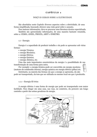 Manual de Instalaçõ es Elé tricas Residenciais 
CAP ÍTULO 1 
NOÇÕ ES GERAIS SOBRE A ELETRICIDADE 
São abordados neste Capítulo diversos aspectos sobre a eletricidade, de uma 
forma simplificada, buscando oferecer uma visão geral sobre o assunto. 
Para maiores informações, deve-se procurar uma literatura técnica especializada. 
Também são apresentadas informações, de uma maneira bastante resumida, 
sobre a: CEMIG, ANEEL, PROCEL, ABNT e INMETRO. 
1.1 - Energia 
Energia é a capacidade de produzir trabalho e ela pode se apresentar sob várias 
formas: 
· energia Térmica; 
· energia Mecânica; 
· energia Elétrica; 
· energia Química; 
· energia Atômica, etc. 
Uma das mais importantes características da energia é a possibilidade de sua 
transformação de uma forma para outra. 
Por exemplo: a energia térmica pode ser convertida em energia mecânica 
(motores de combustão interna), energia química em energia elétrica (pilhas) etc. 
Entretanto, na maioria das formas em que a energia se apresenta, ela não 
pode ser transportada, ela tem que ser utilizada no mesmo local em que é produzida. 
1.1.1 - Energia Elé trica 
A energia elétrica é uma forma de energia que pode ser transportada com maior 
facilidade. Para chegar em uma casa, nas ruas, no comércio, ela percorre um longo 
caminho a partir das usinas geradoras de energia. 
7 
 
