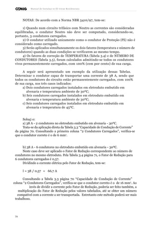 Manual de Instalaçõ es Elé tricas Residenciais 
NOTAS: De acordo com a Norma NBR 5410/97, tem-se: 
1) Quando num circuito trifásico com Neutro as correntes são consideradas 
equilibradas, o condutor Neutro não deve ser computado, considerando-se, 
portanto, 3 condutores carregados. 
2) O condutor utilizado unicamente como o condutor de Proteção (PE) não é 
considerado como carregado. 
3) Serão aplicados simultaneamente os dois fatores (temperatura e número de 
condutores) quando as duas condições se verificarem ao mesmo tempo. 
4) Os fatores de correção de TEMPERATURA (Tabela 3.4) e de NÚMERO DE 
CONDUTORES (Tabela 3.5), foram calculados admitindo-se todos os condutores 
vivos permanentemente carregados, com 100% (cem por cento) de sua carga. 
A seguir será apresentado um exemplo da utilização dessas Tabelas. 
Determinar o condutor capaz de transportar uma corrente de 38 A, sendo que 
todos os condutores do circuito estão permanentemente carregados, com 100% 
de sua carga, nos três casos indicados: 
a) Dois condutores carregados instalados em eletroduto embutido em 
alvenaria e temperatura ambiente de 30ºC; 
b) Seis condutores carregados instalados em eletroduto embutido em 
alvenaria e temperatura ambiente de 30ºC; 
c) Seis condutores carregados instalados em eletroduto embutido em 
alvenaria e temperatura de 45ºC. 
Soluçã o: 
a) 38 A - 2 condutores no eletroduto embutido em alvenaria - 30ºC. 
Trata-se da aplicação direta da Tabela 3.3 “Capacidade de Condução de Corrente” 
da página 70. Consultando a primeira coluna “2 Condutores Carregados”, verifica-se 
que o condutor correto é o de 6 mm2. 
b) 38 A - 6 condutores no eletroduto embutido em alvenaria - 30ºC. 
Neste caso deve ser aplicado o Fator de Redução correspondente ao número de 
condutores no mesmo eletroduto. Pela Tabela 3.4 página 71, o Fator de Redução para 
6 condutores carregados é 0,57. 
Dividindo a corrente elétrica pelo Fator de Redução, tem-se: 
I = 38 / 0,57 = 66,7 A 
Consultando a Tabela 3.3 página 70 “Capacidade de Condução de Corrente” 
coluna “2 Condutores Carregados”, verifica-se que o condutor correto é o de 16 mm2. Ao 
invés de dividir a corrente pelo Fator de Redução, poderia ser feito também, a 
multiplicação do Fator de Redução pelos valores tabelados, até se obter um número 
compatível com a corrente a ser transportada. Entretanto este método poderá ser mais 
trabalhoso. 
72 
 