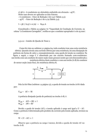 Manual de Instalaçõ es Elé tricas Residenciais 
c) 38 A - 6 condutores no eletroduto embutido em alvenaria - 45ºC. 
Neste caso devem ser aplicados os dois Fatores: 
- 6 condutores - Fator de Redução é de 0,57 (Tabela 3.5); 
- 45ºC - Fator de Redução é de 0,79 (Tabela 3.4). 
I = 38 / (0,57 x 0,79) = 84,4 A 
Consultando a Tabela 3.3 página 70 “Capacidade de Condução de Corrente, na 
coluna “2 Condutores Carregados”, verifica-se que o condutor apropriado é o de 25 mm2. 
3.3.2.2 - Limite de Queda de Tensã o 
Como foi visto no subitem 3.1 página 64, todo condutor tem uma certa resistência 
elétrica. Quando circula uma corrente elétrica por uma resistência, há uma dissipação de 
potência em forma de calor e, conseqüentemente, uma queda de tensão no condutor. Na 
figura a seguir, a carga C é alimentada por um circuito formado com condutores: 
um trecho com um condutor de maior seção (mais grossos) sendo que será desconsiderada a 
resistência elétrica deste condutor e com um trecho (A-B) de condutor 
de menor seção (mais fino), de resistência elétrica R. 
A I B 
R 
U U - DU 
I 
CARGA 
por: 
Pela Lei de Ohm (subitem 1.4 página 13), a queda de tensão no trecho A-B é dada 
UAB = DU = RI 
A potência dissipada (perda de potência) no trecho A-B, é: 
WAB = DUI = (RI) x I 
WAB = DW = RI2 
Devido a queda de tensão (DU), a tensão aplicada à carga será igual a U - DU. 
Como a potência é determinada pelo produto da corrente pela tensão aplicada, teremos na 
carga: 
W = (U - DU) x I 
Observe que a potência na carga é menor, devido a queda de tensão DU no 
trecho A-B. 
73 
 