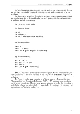 Manual de Instalaçõ es Elé tricas Residenciais 
b) O condutor de menor seção (mais fino, trecho A-B) tem uma resistência elétrica 
de R = 1 W. Portanto há uma queda de tensão (DU) e perda de potência (DW) no 
condutor. 
No circuito com o condutor de maior seção, conforme visto no subitem a), o valor 
da resistência elétrica foi desconsiderado (R = zero), portanto não há queda de tensão 
e perda de potência neste trecho. 
No trecho de menor seção: 
b1) Queda de Tensão 
DU = R I 
DU = 1 W x 10 A 
DU = 10 V (queda de tensã o no trecho) 
b2) Perda de Potência 
DW = R I 2 
DW = 1 W x (10)2 A 
DW = 100 W (perda de potê ncia do trecho) 
b3) Potência na Carga 
W = (U - DU) x I 
W = (127 - 10) V x 10 A 
W = 117 x 10 
W = 1.170 W (potê ncia na carga) 
NOTA: A resistência elétrica dos condutores depende de uma série de fatores, tais 
como, qualidade do material, espessura do fio, temperatura de trabalho, freqüência da 
rede, etc. 
No Anexo 5 página 215, encontra-se a Tabela com os valores médios das 
“Características dos Condutores Isolados em PVC/70 o C ”, com valores de resistência 
de diversos condutores. Observe que, quando aumenta a seção do condutor, a 
resistência elétrica vai diminuindo e capacidade de condução de corrente vai 
aumentando (ver Tabela 3.3 página 70). 
75 
 