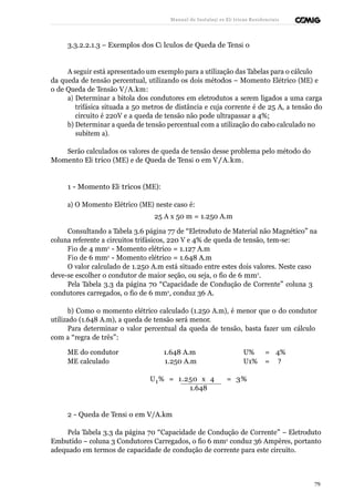 Manual de Instalaçõ es Elé tricas Residenciais 
3.3.2.2.1.3 – Exemplos dos Cá lculos de Queda de Tensã o 
A seguir está apresentado um exemplo para a utilização das Tabelas para o cálculo 
da queda de tensão percentual, utilizando os dois métodos – Momento Elétrico (ME) e 
o de Queda de Tensão V/A.km: 
a) Determinar a bitola dos condutores em eletrodutos a serem ligados a uma carga 
trifásica situada a 50 metros de distância e cuja corrente é de 25 A, a tensão do 
circuito é 220V e a queda de tensão não pode ultrapassar a 4%; 
b) Determinar a queda de tensão percentual com a utilização do cabo calculado no 
subitem a). 
Serão calculados os valores de queda de tensão desse problema pelo método do 
Momento Elé trico (ME) e de Queda de Tensã o em V/A.km. 
1 - Momento Elé tricos (ME): 
a) O Momento Elétrico (ME) neste caso é: 
25 A x 50 m = 1.250 A.m 
Consultando a Tabela 3.6 página 77 de “Eletroduto de Material não Magnético” na 
coluna referente a circuitos trifásicos, 220 V e 4% de queda de tensão, tem-se: 
Fio de 4 mm2 - Momento elétrico = 1.127 A.m 
Fio de 6 mm2 - Momento elétrico = 1.648 A.m 
O valor calculado de 1.250 A.m está situado entre estes dois valores. Neste caso 
deve-se escolher o condutor de maior seção, ou seja, o fio de 6 mm2. 
Pela Tabela 3.3 da página 70 “Capacidade de Condução de Corrente” coluna 3 
condutores carregados, o fio de 6 mm2, conduz 36 A. 
b) Como o momento elétrico calculado (1.250 A.m), é menor que o do condutor 
utilizado (1.648 A.m), a queda de tensão será menor. 
Para determinar o valor percentual da queda de tensão, basta fazer um cálculo 
com a “regra de três”: 
ME do condutor 1.648 A.m U% = 4% 
ME calculado 1.250 A.m U1% = ? 
U1% = 1.250 x 4 = 3% 
1.648 
2 - Queda de Tensã o em V/A.km 
Pela Tabela 3.3 da página 70 “Capacidade de Condução de Corrente” – Eletroduto 
Embutido – coluna 3 Condutores Carregados, o fio 6 mm2 conduz 36 Ampères, portanto 
adequado em termos de capacidade de condução de corrente para este circuito. 
79 
 