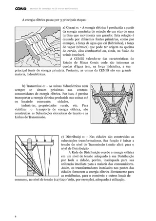 Manual de Instalaçõ es Elé tricas Residenciais 
A energia elétrica passa por 3 principais etapas: 
a) Geraçã o: - A energia elétrica é produzida a partir 
da energia mecânica de rotação de um eixo de uma 
turbina que movimenta um gerador. Esta rotação é 
causada por diferentes fontes primárias, como por 
exemplo, a força da água que cai (hidráulica), a força 
do vapor (térmica) que pode ter origem na queima 
do carvão, óleo combustível ou, ainda, na fissão do 
urânio (nuclear). 
A CEMIG valendo-se das características do 
Estado de Minas Gerais onde são inúmeras as 
quedas d’água tem, na força hidráulica, a sua 
principal fonte de energia primária. Portanto, as usinas da CEMIG são em grande 
maioria, hidroelétricas. 
b) Transmissã o: - As usinas hidroelétricas nem 
sempre se situam próximas aos centros 
consumidores de energia elétrica. Por isso, é preciso 
transportar a energia elétrica produzida nas usinas até 
os locais de consumo: cidades, 
indústrias, propriedades rurais, etc. Para 
viabilizar o transporte de energia elétrica, são 
construídas as Subestações elevadoras de tensão e as 
Linhas de Transmissão. 
c) Distribuiçã o: - Nas cidades são construídas as 
subestações transformadoras. Sua função é baixar a 
tensão do nível de Transmissão (muito alto), para o 
nível de Distribuição. 
A Rede de Distribuição recebe a energia elétrica 
em um nível de tensão adequado à sua Distribuição 
por toda a cidade, porém, inadequada para sua 
utilização imediata para a maioria dos consumidores. 
Assim, os transformadores instalados nos postes das 
cidades fornecem a energia elétrica diretamente para 
as residências, para o comércio e outros locais de 
consumo, no nível de tensão (127/220 Volts, por exemplo), adequado à utilização. 
8 
 