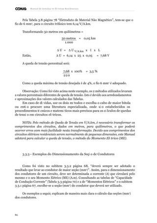 Manual de Instalaçõ es Elé tricas Residenciais 
Pela Tabela 3.8 página 78 “Eletroduto de Material Não Magnético”, tem-se que o 
fio de 6 mm2, para o circuito trifásico tem 6,14 V/A.km. 
Transformando 50 metros em quilômetros = 
50 metros = 0,05 km 
1.000 
D U = D U V/A.km x I x L 
Então, D U = 6,14 x 25 x 0,05 = 7,68 V 
A queda de tensão percentual será: 
7,68 x 100% = 3,5 % 
220 
Como a queda máxima de tensão desejada é de 4%, o fio 6 mm2 é adequado. 
Observação: Como foi visto acima neste exemplo, os 2 métodos utilizados levaram 
a valores percentuais diferentes de queda de tensão. Isto é devido aos arredondamentos 
e aproximações dos valores calculados das Tabelas. 
Em caso de dú vidas, use os dois mé todos e escolha o cabo de maior bitola 
ou entã o procure uma literatura especializada, onde sã o estabelecidos os 
procedimentos té cnicos e matemá ticos mais precisos para os cá lculos de quedas 
de tensã o em circuitos elé tricos. 
NOTA: Pelo método de Queda de Tensão em V/A.km, é necessário transformar os 
comprimentos dos circuitos, dados em metros, para quilômetros, o que poderá 
ocorrer erros com mais facilidade nesta transformação. Devido aos comprimentos dos 
circuitos elétricos residenciais serem normalmente de pequenas dimensões, este Manual 
adotará para calcular a queda de tensão, o método do Momento Elé trico (ME). 
3.3.3 - Exemplos do Dimensionamento da Seçã o de Condutores 
Como foi visto no subitem 3.3.2 página 68, “deverá sempre ser adotado o 
resultado que levar ao condutor de maior seção (mm2)”. Assim, para o dimensionamento 
dos condutores de um circuito, deve ser determinada a corrente (A) que circulará pelo 
mesmo e o seu Momento Elétrico (ME) (A.m). Consultando as tabelas de “Capacidade 
de Condução Corrente” (Tabela 3.3 página 70) e a de “Momentos Elétricos” e o subitem 
3.3.1 página 67, escolhe-se a seção (mm2) do condutor que deverá ser utilizado. 
Os exemplos a seguir, explicam de maneira mais clara o cálculo das seções (mm2) 
dos condutores. 
80 
 