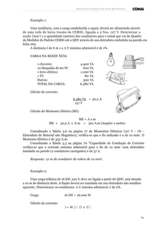 Manual de Instalaçõ es Elé tricas Residenciais 
Exemplo 1: 
Uma residência, com a carga estabelecida a seguir, deverá ser alimentada através 
de uma rede de baixa tensão da CEMIG, ligação a 2 fios, 127 V. Determinar a 
seção (mm2) e a quantidade (metros) dos condutores para o ramal que vai do Quadro 
do Medidor do Padrão CEMIG até o QDC através de um eletroduto embutido na parede em 
linha reta. 
A distância é de 6 m e a D U máxima admissível é de 1%. 
CARGA NA RESIDÊ NCIA 
1 chuveiro: 4.400 VA 
10 lâmpadas de 60 W: 600 VA 
1 ferro elétrico: 1.000 VA 
1 TV: 80 VA 
Outros: 300 VA 
TOTAL DA CARGA: 6.380 VA 
Cálculo da corrente: 
6.380 VA = 50,2 A 
127 V 
Cálculo do Momento Elétrico (ME): 
ME = A x m 
ME = 50,2 A x 6 m = 301 A.m (Ampère x metro) 
Consultando a Tabela 3.6 na página 77 de Momentos Elétricos (127 V - 1% - 
Eletroduto de Material não Magnético), verifica-se que o fio indicado é o de 10 mm2. O 
Momento Elétrico é de 332 A.m. 
Consultando a Tabela 3.3 na página 70 “Capacidade de Condução de Corrente 
verifica-se que a corrente máxima admissível para o fio de 10 mm2 com eletroduto 
instalado na parede (2 condutores carregados) é de 57 A. 
Resposta: 12 m de condutor de cobre de 10 mm2. 
Exemplo 2: 
Uma carga trifásica de 16 kW, 220 V, deve ser ligada a partir do QDC, está situada 
a 10 m de distância deste. A fiação deverá ser instalada em um eletroduto não metálico 
aparente. Dimensionar os condutores. D U máxima admissível, é de 2%. 
Carga: 16 kW = 16.000 W 
Cálculo da corrente: 
I = W / ( Ö3  
  
x U ) 
81 
 
