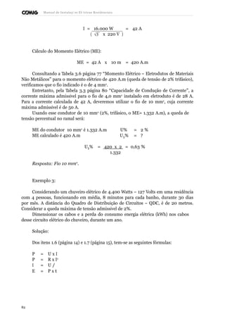 Manual de Instalaçõ es Elé tricas Residenciais 
I = 16.000 W = 42 A 
( Ö 3  x 220 V ) 
Cálculo do Momento Elétrico (ME): 
ME = 42 A x 10 m = 420 A.m 
Consultando a Tabela 3.6 página 77 “Momento Elétrico – Eletrodutos de Materiais 
Não Metálicos” para o momento elétrico de 420 A.m (queda de tensão de 2% trifásico), 
verificamos que o fio indicado é o de 4 mm2. 
Entretanto, pela Tabela 3.3 página 80 “Capacidade de Condução de Corrente”, a 
corrente máxima admissível para o fio de 4,0 mm2 instalado em eletroduto é de 28 A. 
Para a corrente calculada de 42 A, deveremos utilizar o fio de 10 mm2, cuja corrente 
máxima admissível é de 50 A. 
Usando esse condutor de 10 mm2 (2%, trifásico, o ME= 1.332 A.m), a queda de 
tensão percentual no ramal será: 
ME do condutor 10 mm2 é 1.332 A.m U% = 2 % 
ME calculado é 420 A.m U1% = ? 
U1% = 420 x 2 = 0,63 % 
1.332 
Resposta: Fio 10 mm2. 
Exemplo 3: 
Considerando um chuveiro elétrico de 4.400 Watts – 127 Volts em uma residência 
com 4 pessoas, funcionando em média, 8 minutos para cada banho, durante 30 dias 
por mês. A distância do Quadro de Distribuição de Circuitos – QDC, é de 20 metros. 
Considerar a queda máxima de tensão admissível de 2%. 
Dimensionar os cabos e a perda do consumo energia elétrica (kWh) nos cabos 
desse circuito elétrico do chuveiro, durante um ano. 
Solução: 
Dos itens 1.6 (página 14) e 1.7 (página 15), tem-se as seguintes fórmulas: 
P = U x I 
P = R x I2 
I = U / 
E = PR x t 
82 
 