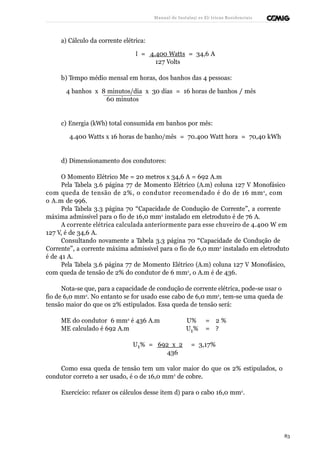 Manual de Instalaçõ es Elé tricas Residenciais 
a) Cálculo da corrente elétrica: 
I = 4.400 Watts = 34,6 A 
127 Volts 
b) Tempo médio mensal em horas, dos banhos das 4 pessoas: 
4 banhos x 8 minutos/dia x 30 dias = 16 horas de banhos / mês 
60 minutos 
c) Energia (kWh) total consumida em banhos por mês: 
4.400 Watts x 16 horas de banho/mês = 70.400 Watt hora = 70,40 kWh 
d) Dimensionamento dos condutores: 
O Momento Elétrico Me = 20 metros x 34,6 A = 692 A.m 
Pela Tabela 3.6 página 77 de Momento Elétrico (A.m) coluna 127 V Monofásico 
com queda de tensão de 2%, o condutor recomendado é do de 16 mm2, com 
o A.m de 996. 
Pela Tabela 3.3 página 70 “Capacidade de Condução de Corrente”, a corrente 
máxima admissível para o fio de 16,0 mm2 instalado em eletroduto é de 76 A. 
A corrente elétrica calculada anteriormente para esse chuveiro de 4.400 W em 
127 V, é de 34,6 A. 
Consultando novamente a Tabela 3.3 página 70 “Capacidade de Condução de 
Corrente”, a corrente máxima admissível para o fio de 6,0 mm2 instalado em eletroduto 
é de 41 A. 
Pela Tabela 3.6 página 77 de Momento Elétrico (A.m) coluna 127 V Monofásico, 
com queda de tensão de 2% do condutor de 6 mm2, o A.m é de 436. 
Nota-se que, para a capacidade de condução de corrente elétrica, pode-se usar o 
fio de 6,0 mm2. No entanto se for usado esse cabo de 6,0 mm2, tem-se uma queda de 
tensão maior do que os 2% estipulados. Essa queda de tensão será: 
ME do condutor 6 mm2 é 436 A.m U% = 2 % 
ME calculado é 692 A.m U1% = ? 
U1% = 692 x 2 = 3,17% 
436 
Como essa queda de tensão tem um valor maior do que os 2% estipulados, o 
condutor correto a ser usado, é o de 16,0 mm2 de cobre. 
Exercício: refazer os cálculos desse item d) para o cabo 16,0 mm2. 
83 
 