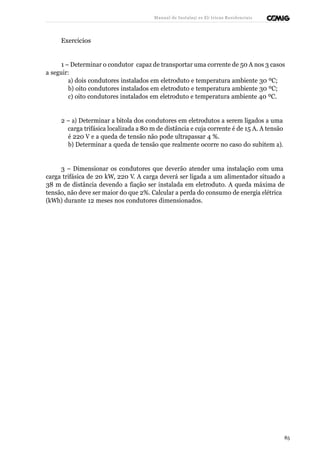 Manual de Instalaçõ es Elé tricas Residenciais 
Exercícios 
1 – Determinar o condutor capaz de transportar uma corrente de 50 A nos 3 casos 
a seguir: 
a) dois condutores instalados em eletroduto e temperatura ambiente 30 ºC; 
b) oito condutores instalados em eletroduto e temperatura ambiente 30 ºC; 
c) oito condutores instalados em eletroduto e temperatura ambiente 40 ºC. 
2 – a) Determinar a bitola dos condutores em eletrodutos a serem ligados a uma 
carga trifásica localizada a 80 m de distância e cuja corrente é de 15 A. A tensão 
é 220 V e a queda de tensão não pode ultrapassar 4 %. 
b) Determinar a queda de tensão que realmente ocorre no caso do subitem a). 
3 – Dimensionar os condutores que deverão atender uma instalação com uma 
carga trifásica de 20 kW, 220 V. A carga deverá ser ligada a um alimentador situado a 
38 m de distância devendo a fiação ser instalada em eletroduto. A queda máxima de 
tensão, não deve ser maior do que 2%. Calcular a perda do consumo de energia elétrica 
(kWh) durante 12 meses nos condutores dimensionados. 
85 
 