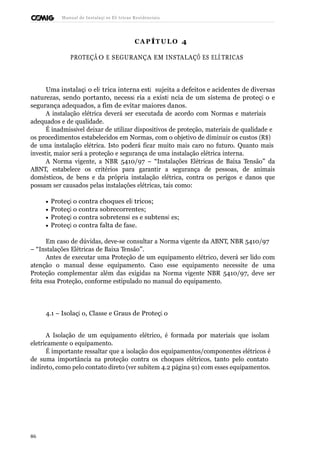 Manual de Instalaçõ es Elé tricas Residenciais 
CAP ÍTULO 4 
PROTEÇÃ O E SEGURANÇA EM INSTALAÇÕ ES ELÉ TRICAS 
Uma instalaçã o elé trica interna está sujeita a defeitos e acidentes de diversas 
naturezas, sendo portanto, necessá ria a existê ncia de um sistema de proteçã o e 
segurança adequados, a fim de evitar maiores danos. 
A instalação elétrica deverá ser executada de acordo com Normas e materiais 
adequados e de qualidade. 
É inadmissível deixar de utilizar dispositivos de proteção, materiais de qualidade e 
os procedimentos estabelecidos em Normas, com o objetivo de diminuir os custos (R$) 
de uma instalação elétrica. Isto poderá ficar muito mais caro no futuro. Quanto mais 
investir, maior será a proteção e segurança de uma instalação elétrica interna. 
A Norma vigente, a NBR 5410/97 – “Instalações Elétricas de Baixa Tensão” da 
ABNT, estabelece os critérios para garantir a segurança de pessoas, de animais 
domésticos, de bens e da própria instalação elétrica, contra os perigos e danos que 
possam ser causados pelas instalações elétricas, tais como: 
· Proteçã o contra choques elé tricos; 
· Proteçã o contra sobrecorrentes; 
· Proteçã o contra sobretensõ es e subtensõ es; 
· Proteçã o contra falta de fase. 
Em caso de dúvidas, deve-se consultar a Norma vigente da ABNT, NBR 5410/97 
– “Instalações Elétricas de Baixa Tensão”. 
Antes de executar uma Proteção de um equipamento elétrico, deverá ser lido com 
atenção o manual desse equipamento. Caso esse equipamento necessite de uma 
Proteção complementar além das exigidas na Norma vigente NBR 5410/97, deve ser 
feita essa Proteção, conforme estipulado no manual do equipamento. 
4.1 – Isolaçã o, Classe e Graus de Proteçã o 
A Isolação de um equipamento elétrico, é formada por materiais que isolam 
eletricamente o equipamento. 
É importante ressaltar que a isolação dos equipamentos/componentes elétricos é 
de suma importância na proteção contra os choques elétricos, tanto pelo contato 
indireto, como pelo contato direto (ver subitem 4.2 página 91) com esses equipamentos. 
86 
 