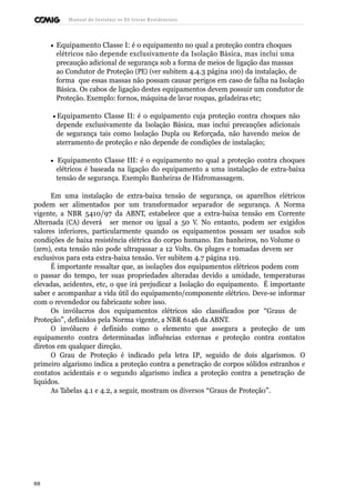 Manual de Instalaçõ es Elé tricas Residenciais 
· Equipamento Classe I: é o equipamento no qual a proteção contra choques 
elétricos não depende exclusivamente da Isolação Básica, mas inclui uma 
precaução adicional de segurança sob a forma de meios de ligação das massas 
ao Condutor de Proteção (PE) (ver subitem 4.4.3 página 100) da instalação, de 
forma que essas massas não possam causar perigos em caso de falha na Isolação 
Básica. Os cabos de ligação destes equipamentos devem possuir um condutor de 
Proteção. Exemplo: fornos, máquina de lavar roupas, geladeiras etc; 
· Equipamento Classe II: é o equipamento cuja proteção contra choques não 
depende exclusivamente da Isolação Básica, mas inclui precauções adicionais 
de segurança tais como Isolação Dupla ou Reforçada, não havendo meios de 
aterramento de proteção e não depende de condições de instalação; 
· Equipamento Classe III: é o equipamento no qual a proteção contra choques 
elétricos é baseada na ligação do equipamento a uma instalação de extra-baixa 
tensão de segurança. Exemplo Banheiras de Hidromassagem. 
Em uma instalação de extra-baixa tensão de segurança, os aparelhos elétricos 
podem ser alimentados por um transformador separador de segurança. A Norma 
vigente, a NBR 5410/97 da ABNT, estabelece que a extra-baixa tensão em Corrente 
Alternada (CA) deverá ser menor ou igual a 50 V. No entanto, podem ser exigidos 
valores inferiores, particularmente quando os equipamentos possam ser usados sob 
condições de baixa resistência elétrica do corpo humano. Em banheiros, no Volume 0 
(zero), esta tensão não pode ultrapassar a 12 Volts. Os pluges e tomadas devem ser 
exclusivos para esta extra-baixa tensão. Ver subitem 4.7 página 119. 
É importante ressaltar que, as isolações dos equipamentos elétricos podem com 
o passar do tempo, ter suas propriedades alteradas devido a umidade, temperaturas 
elevadas, acidentes, etc, o que irá prejudicar a Isolação do equipamento. É importante 
saber e acompanhar a vida útil do equipamento/componente elétrico. Deve-se informar 
com o revendedor ou fabricante sobre isso. 
Os invólucros dos equipamentos elétricos são classificados por “Graus de 
Proteção”, definidos pela Norma vigente, a NBR 6146 da ABNT. 
O invólucro é definido como o elemento que assegura a proteção de um 
equipamento contra determinadas influências externas e proteção contra contatos 
diretos em qualquer direção. 
O Grau de Proteção é indicado pela letra IP, seguido de dois algarismos. O 
primeiro algarismo indica a proteção contra a penetração de corpos sólidos estranhos e 
contatos acidentais e o segundo algarismo indica a proteção contra a penetração de 
líquidos. 
As Tabelas 4.1 e 4.2, a seguir, mostram os diversos “Graus de Proteção”. 
88 
 