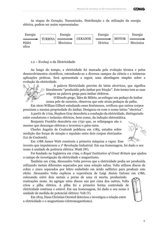 Manual de Instalaçõ es Elé tricas Residenciais 
As etapas de Geração, Transmissão, Distribuição e da utilização da energia 
elétrica, podem ser assim representadas: 
Energia Energia Energia Energia 
TURBINA GERADOR MOTOR 
Hidrá 
ulica 
Mecâ nica Elé trica Mecâ nica 
1.2 – Evoluçã o da Eletricidade 
Ao longo do tempo, a eletricidade foi marcada pela evolução técnica e pelos 
desenvolvimentos científicos, estendendo-se a diversos campos da ciência e a inúmeras 
aplicações práticas. Será apresentada a seguir, uma abordagem simples sobre a 
evolução da eletricidade. 
A palavra Eletricidade provém do latim electricus, que significa 
literalmente “produzido pelo âmbar por fricção”. Este termo tem as suas 
origens na palavra grega para âmbar elektron. 
O filósofo grego, Tales de Mileto, ao esfregar um pedaço de âmbar 
numa pele de carneiro, observou que este atraía pedaços de palha. 
Em 1600 William Gilbert estudando esses fenômenos, verificou que outros corpos 
possuiam a mesma propriedade do âmbar. Designou-os com o nome latino “electrica”. 
A partir de 1729, Stephen Gray descobriu a condução da eletricidade, distinguindo 
entre condutores e isolantes elétricos, bem como, da indução eletrostática. 
Benjamin Franklin descobriu em 1750 que, os relâmpagos são o 
mesmo que descargas elétricas e inventou o pára-raios. 
Charles Augstin de Coulomb publicou em 1785, estudos sobre 
medição das forças de atração e repulsão entre dois corpos eletrizados 
(Lei de Coulomb). 
Em 1788 James Watt construiu a primeira máquina a vapor. Esse 
invento que impulsionou a 1ª Revolução Industrial. Em sua homenagem, foi dado o seu 
nome à unidade de potência elétrica: Watt (W). 
Foi fundado na Inglaterra em 1799, o Royal Institution of Great Britain que ajudou 
o campo de investigação da eletricidade e magnetismo. 
Também em 1799, Alessandro Volta provou que a eletricidade podia ser produzida 
utilizando metais diferentes separados por uma solução salina. Volta utilizou discos de 
cobre e zinco separados por feltro embebido em ácido sulfúrico para produzir este 
efeito. Alessandro Volta explicou a experiência de Luigi Aloísio Galvani em 1786, 
colocando entre dois metais a perna de uma rã morta, produzindo 
contrações nesta. Ao agregar estes discos uns por cima dos outros, Volta 
criou a pilha elétrica. A pilha foi a primeira forma controlada de 
eletricidade contínua e estável. Em sua homenagem, foi dado o seu nome à 
unidade de medida de potencial elétrico: Volt (V). 
Em 1819, Hans Christian Oersted detectou e investigou a relação entre 
a eletricidade e o magnetismo (eletromagnetismo). 
9 
 