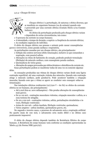 Manual de Instalaçõ es Elé tricas Residenciais 
4.2.4 - Choque Elé trico 
Choque elétrico é a perturbação, de natureza e efeitos diversos, que 
se manifesta no organismo humano (ou de animais) quando este 
é percorrido por uma corrente elétrica (Contato Direto e/ou Contato 
Indireto). 
Os efeitos da perturbação produzida pelo choque elétrico variam 
e dependem de certas circunstâncias, tais como: 
· O percurso da corrente no corpo humano; 
· A intensidade, o tempo de duração, a espécie e a freqüência da corrente elétrica; 
· As condições orgânicas do indivíduo. 
O efeito do choque elétrico nas pessoas e animais pode causar conseqüências 
graves e irreversíveis, como parada cardíaca e respiratória. 
As perturbações causadas por um choque elétrico, são principalmente: 
· Inibição dos centros nervosos (efeito tetanização), inclusive os que comandam a 
respiração, com possível asfixia; 
· Alterações no ritmo de batimento do coração, podendo produzir tremulação 
(fibrilação) do músculo cardíaco, com conseqüente parada cardíaca; 
· Queimaduras de vários graus; 
· Alterações do sangue provocadas por efeitos térmicos e eletrolíticos da corrente etc. 
Essas perturbações podem se manifestar todas de uma vez ou somente algumas 
delas. 
As sensações produzidas nas vítimas de choque elétrico variam desde uma ligeira 
contração superficial, até uma contração violenta dos músculos. Quando esta contração 
atinge o músculo cardíaco, pode paralisá-lo. Pode acontecer também a crispação 
muscular, fazendo com que a vítima se agarre ao condutor sem conseguir soltar-se 
(tetanização). 
Nas instalações elétricas residenciais (127/220 V – 60 Hz) os efeitos da corrente 
elétrica no ser humano, são principalmente: 
· Até 9 mA (leia-se: nove miliampères) - Não produz alterações de conseqüências 
mais graves; 
· De 9 a 20 mA - contrações musculares violentas, crispação muscular e asfixia, se a 
zona toráxica for atingida; 
· De 20 a 100 mA - contrações violentas, asfixia, perturbações circulatórias e às 
vezes, fibrilação ventricular; 
· Acima de 100 mA - asfixia imediata, fibrilação ventricular, queimaduras; 
· Vários ampères - asfixia imediata, queimaduras graves, etc. 
No segundo e terceiro casos, o processo de salvamento seria a respiração artificial. 
No quarto (mais de 100 mA), o salvamento seria muito difícil e no último caso 
praticamente impossível. 
O efeito do choque elétrico depende também da Resistência Elétrica do corpo 
humano. A Resistência do corpo humano varia conforme as condições apresentadas na 
Tabela 4.5 (da Norma NBR 5410/97). 
94 
 