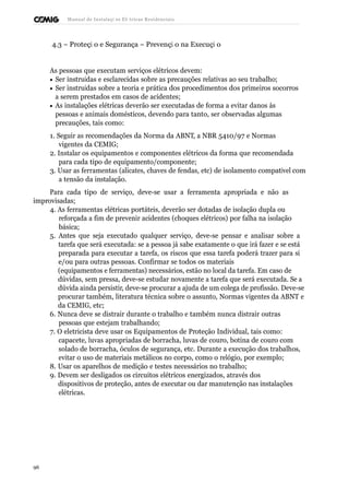 Manual de Instalaçõ es Elé tricas Residenciais 
4.3 – Proteçã o e Segurança – Prevençã o na Execuçã o 
As pessoas que executam serviços elétricos devem: 
· Ser instruídas e esclarecidas sobre as precauções relativas ao seu trabalho; 
· Ser instruídas sobre a teoria e prática dos procedimentos dos primeiros socorros 
a serem prestados em casos de acidentes; 
· As instalações elétricas deverão ser executadas de forma a evitar danos às 
pessoas e animais domésticos, devendo para tanto, ser observadas algumas 
precauções, tais como: 
1. Seguir as recomendações da Norma da ABNT, a NBR 5410/97 e Normas 
vigentes da CEMIG; 
2. Instalar os equipamentos e componentes elétricos da forma que recomendada 
para cada tipo de equipamento/componente; 
3. Usar as ferramentas (alicates, chaves de fendas, etc) de isolamento compatível com 
a tensão da instalação. 
Para cada tipo de serviço, deve-se usar a ferramenta apropriada e não as 
improvisadas; 
4. As ferramentas elétricas portáteis, deverão ser dotadas de isolação dupla ou 
reforçada a fim de prevenir acidentes (choques elétricos) por falha na isolação 
básica; 
5. Antes que seja executado qualquer serviço, deve-se pensar e analisar sobre a 
tarefa que será executada: se a pessoa já sabe exatamente o que irá fazer e se está 
preparada para executar a tarefa, os riscos que essa tarefa poderá trazer para si 
e/ou para outras pessoas. Confirmar se todos os materiais 
(equipamentos e ferramentas) necessários, estão no local da tarefa. Em caso de 
dúvidas, sem pressa, deve-se estudar novamente a tarefa que será executada. Se a 
dúvida ainda persistir, deve-se procurar a ajuda de um colega de profissão. Deve-se 
procurar também, literatura técnica sobre o assunto, Normas vigentes da ABNT e 
da CEMIG, etc; 
6. Nunca deve se distrair durante o trabalho e também nunca distrair outras 
pessoas que estejam trabalhando; 
7. O eletricista deve usar os Equipamentos de Proteção Individual, tais como: 
capacete, luvas apropriadas de borracha, luvas de couro, botina de couro com 
solado de borracha, óculos de segurança, etc. Durante a execução dos trabalhos, 
evitar o uso de materiais metálicos no corpo, como o relógio, por exemplo; 
8. Usar os aparelhos de medição e testes necessários no trabalho; 
9. Devem ser desligados os circuitos elétricos energizados, através dos 
dispositivos de proteção, antes de executar ou dar manutenção nas instalações 
elétricas. 
96 
 