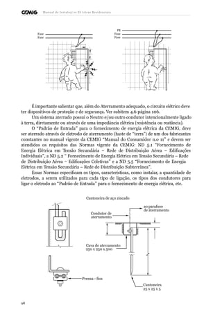 Manual de Instalaçõ es Elé tricas Residenciais 
Fase 
Fase 
PE 
Fase 
Fase 
É importante salientar que, além do Aterramento adequado, o circuito elétrico deve 
ter dispositivos de proteção e de segurança. Ver subitem 4.6 página 106. 
Um sistema aterrado possui o Neutro e/ou outro condutor intencionalmente ligado 
à terra, diretamente ou através de uma impedância elétrica (resistência ou reatância). 
O “Padrão de Entrada” para o fornecimento de energia elétrica da CEMIG, deve 
ser aterrado através de eletrodo de aterramento (haste de “terra”) de um dos fabricantes 
constantes no manual vigente da CEMIG “Manual do Consumidor n.o 11” e devem ser 
atendidos os requisitos das Normas vigente da CEMIG: ND 5.1 “Fornecimento de 
Energia Elétrica em Tensão Secundária – Rede de Distribuição Aérea – Edificações 
Individuais”, a ND 5.2 “ Fornecimento de Energia Elétrica em Tensão Secundária – Rede 
de Distribuição Aérea – Edificações Coletivas” e a ND 5.5 “Fornecimento de Energia 
Elétrica em Tensão Secundária – Rede de Distribuição Subterrânea”. 
Essas Normas especificam os tipos, características, como instalar, a quantidade de 
eletrodos, a serem utilizados para cada tipo de ligação, os tipos dos condutores para 
ligar o eletrodo ao “Padrão de Entrada” para o fornecimento de energia elétrica, etc. 
Cantoneira de aço zincado 
Condutor de 
aterramento 
ao parafuso 
de aterramento 
Cava de aterramento 
250 x 250 x 500 
Prensa - fios 
Cantoneira 
25 x 25 x 5 
98 
 