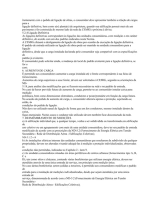 Juntamente com o pedido de ligação de obras, o consumidor deve apresentar também a relação de cargas
para a
ligação definitiva, bem como a(s) planta(s) de arquitetura, quando sua edificação possuir mais de um
pavimento e for construída do mesmo lado da rede da CEMIG e próxima à divisa.
5.2.4 Ligação Definitiva
As ligações definitivas correspondem às ligações das unidades consumidoras, com medição e em caráter
definitivo, de acordo com um dos padrões indicados nesta Norma.
A CEMIG efetuará o desligamento da ligação de obras por ocasião da execução da ligação definitiva.
O padrão de entrada utilizado na ligação de obras pode ser mantido na unidade consumidora para a
ligação
definitiva, desde que a carga instalada declarada pelo consumidor seja compatível com as especificações
do
padrão já existente.
O consumidor pode solicitar ainda, a mudança do local do padrão existente para a ligação definitiva, se
for o
caso.
6. AUMENTO DE CARGA
É permitido aos consumidores aumentar a carga instalada até o limite correspondente à sua faixa de
fornecimento.
Aumentos de carga superiores a esse limite, devem ser solicitados à CEMIG, segundo as orientações da
ND-
5.18, para análise das modificações que se fizerem necessárias na rede e no padrão de entrada.
No caso de haver previsão futura de aumento de carga, permite-se ao consumidor instalar caixa para
medição
polifásica, bem como dimensionar eletrodutos, condutores e poste/pontalete em função da carga futura.
Na ocasião do pedido de aumento de carga, o consumidor alteraria apenas a proteção, sujeitando-se,
então, às
condições do pedido de ligação.
Não deve ser utilizado ramal de ligação de forma que um dos condutores, mesmo instalado dentro da
caixa,
fique energizado. Nestes casos o condutor não utilizado devem também ficar desconectado da rede.
7. DESMEMBRAMENTO DE MEDIÇÕES
a) A edificação individual que, a qualquer tempo, venha a ser subdividida ou transformada em edificação
de
uso coletivo ou em agrupamento com mais de uma unidade consumidora, deve ter seu padrão de entrada
modificado de acordo com as prescrições da ND-5.2 (Fornecimento de Energia Elétrica em Tensão
Secundária - Rede de Distribuição Aérea - Edificações Coletivas).
ND-5.1 2 - 6
b) As instalações elétricas internas das unidades consumidoras que resultarem da subdivisão de qualquer
propriedade, devem ser alteradas visando adequá-las à medição e proteção individualizadas, observadas
as
condições não permitidas, indicadas no Capítulo 2 - item 9.
c) As unidades consumidoras situadas em áreas periféricas de centros urbanos (fornecimentos tipo A, B,
C e
D), tais como sítios e chácaras, contendo várias benfeitorias que utilizam energia elétrica, devem ser
atendidas através de uma única entrada de serviço, em princípio com medição única.
No caso destas benfeitorias serem cedidas a terceiros, é permitido aos consumidores modificar o padrão
de
entrada para a instalação de medições individualizadas, desde que sejam atendidos por uma única
entrada de
serviço, dimensionada de acordo com a ND-5.2 (Fornecimento de Energia Elétrica em Tensão
Secundária -
Rede de Distribuição Aérea - Edificações Coletivas).
 