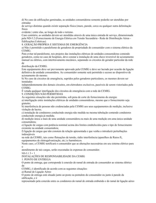 d) No caso de edificações geminadas, as unidades consumidoras somente poderão ser atendidas por
entradas
de serviço distintas quando existir separação física (muro, parede, cerca ou qualquer outra delimitação
física
evidente ) entre elas, ao longo de todo o terreno.
Caso contrário, as unidades devem ser atendidas através de uma única entrada de serviço, dimensionada
pela ND-5.2 (Fornecimento de Energia Elétrica em Tensão Secundária - Rede de Distribuição Aérea -
Edificações Coletivas).
8. GERAÇÃO PRÓPRIA E SISTEMAS DE EMERGÊNCIA
a) Não é permitido o paralelismo de geradores de propriedade do consumidor com o sistema elétrico da
CEMIG.
Para evitar tal paralelismo, nos projetos das instalações elétricas de unidades consumidoras contendo
geradores, como no caso de hospitais, deve constar a instalação de uma chave reversível de acionamento
manual ou elétrico, com intertravamento mecânico, separando os circuitos do gerador particular da rede
de
distribuição da CEMIG.
Este equipamento deve ser previamente aprovado pela CEMIG e deve ser lacrado por ocasião da ligação
definitiva da unidade consumidora. Ao consumidor somente será permitido o acesso ao dispositivo de
acionamento do mesmo.
b) No caso de circuitos de emergência, supridos pelos geradores particulares, os mesmos devem ser
instalados
independentemente dos demais circuitos, em eletrodutos exclusivos, passíveis de serem vistoriados pela
CEMIG.
É vetada qualquer interligação dos circuitos de emergência com a rede da CEMIG.
9. CONDIÇÕES NÃO PERMITIDAS
As seguintes situações não são permitidas, sob pena de corte do fornecimento de energia:
a) interligação entre instalações elétricas de unidades consumidoras, mesmo que o fornecimento seja
gratuito;
b) interferência de pessoas não credenciadas pela CEMIG aos seus equipamentos de medição, inclusive
violação de lacres;
c) instalação de condutores conduzindo energia não medida na mesma tubulação contendo condutores
conduzindo energia já medida;
d) medição única a mais de uma unidade consumidora ou mais de uma medição em uma única unidade
consumidora;
e) ligação de cargas com potência nominal acima dos limites estabelecidos para o tipo de fornecimento
existente na unidade consumidora;
f) ligação de cargas que não constem da relação apresentada e que venha a introduzir perturbações
indesejáveis
na rede da CEMIG, tais como flutuações de tensão, rádio interferência (aparelhos de Raios-X,
equipamentos de eletrogalvanização, etc.) e harmônicos.
Neste caso, a CEMIG notificará o consumidor que as alterações necessárias em seu sistema elétrico para
o
atendimento de tais cargas, serão executadas às expensas do consumidor.
ND-5.1 3 - 1
INSTALAÇÕES DE RESPONSABILIDADE DA CEMIG
1. PONTO DE ENTREGA
O ponto de entrega, que corresponde à conexão do ramal de entrada do consumidor ao sistema elétrico
da
CEMIG, é identificado de acordo com as seguintes situações:
a) Ramal de Ligação Aéreo
O ponto de entrega está situado junto ao poste ou pontalete do consumidor ou junto à parede da
edificação, e é
representado pela conexão entre os condutores do ramal de entrada embutido e do ramal de ligação aéreo
 
