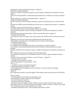 (pingadouro), conforme ilustrado pela Figura 2 - página 8-2.
b) Ramal de Ligação Subterrâneo
Neste caso, o ponto de entrega está situado na caixa de inspeção instalada pelo consumidor no passeio
público,
junto à divisa da propriedade e é representado pela conexão entre os condutores dos ramais de entrada e
de
ligação subterrâneos, conforme ilustrado pela Figura 2 - página 8-2.
c) Ramal de Entrada Subterrâneo
Devido à ausência do ramal de ligação subterrâneo, o ponto de entrega localiza-se na estrutura da rede
de
derivação da CEMIG, sendo representado pela conexão entre os condutores deste ramal e os condutores
da rede
secundária, conforme ilustrado pela Figura 2 - pagina 8-2.
d) Transformador Exclusivo para Consumidor Situado em Área Rural
Neste tipo de fornecimento o ponto de entrega corresponde às conexões dos condutores do ramal de
entrada às
buchas de baixa tensão do transformador, conforme ilustrado pela Figura 2, página 8-2.
2. RAMAL DE LIGAÇÃO
A instalação dos ramais de ligação é feita exclusivamente pela CEMIG, a partir da estrutura da rede por
ela
designada, de acordo com as prescrições estabelecidas para cada tipo de ramal.
Toda unidade consumidora deve ser atendida através de um único ramal de ligação.
2.1 Ramal de Ligação Aéreo
2.1.1 Requisitos para Instalação
Na instalação do ramal de ligação aéreo devem ser observadas as seguintes condições:
a) o ramal deve entrar preferencialmente pela frente da edificação, caracterizada pela sua entrada
principal.
Quando a edificação estiver situada em esquina, o padrão de entrada pode ser instalado em qualquer um
dos
lados, desde que seja possível a instalação do ramal de ligação aéreo.
b) os condutores do ramal devem ser instalados de forma a se obter as seguintes distâncias mínimas,
medidas
na vertical entre o ponto de maior flecha e o solo (Ver Figura 1 - página 8-1):
- rodovias e ferrovias : 6,00m
- vias públicas com trânsito de veículos e
entradas de garagem de veículos pesados : 5,50m
ND-5.1 3 - 2
- vias públicas exclusivas de pedestres (passeios)
e entradas de garagem de automóveis : 3,50m
c) Na instalação de cabos multiplex devem ser utilizados os valores de tração de montagem
recomendados pela
Tabela 18.
d) O comprimento máximo do ramal de ligação é 30m medidos a partir da base do poste da CEMIG até
o
ponto de entrega.
- extensão máxima do ramal dentro da propriedade, de 6m.
e) Na instalação do ramal, é exigido que seus condutores:
- não cortem terrenos de terceiros;
- não passem sobre áreas construídas;
- não sejam acessíveis de janelas, sacadas, telhados, terraços e escadas, devendo manter sempre um
afastamento mínimo de 1,20m desses pontos na horizontal, e 2,80m na vertical; no entanto, se na sacada
tiver circulação de pessoas a altura mínima deve ser 3,50m;
- mantenham afastamento de fios e cabos de telefonia não inferior a 0,50m.
 