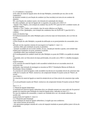 2.1.2 Condutores e Acessórios
a) Os cabos do ramal de ligação aéreo são do tipo Multiplex, constituídos por um, dois ou três
condutor(es)
de alumínio isolado (s) com função de condutor (es) fase torcido(s) em torno de um condutor de
alumínio
NU, com funções de condutor neutro e de elemento de sustentação dos demais.
Os cabos multiplex, por tipo de ligação são os seguintes, de acordo com o ED-5.13:
- ligação 2 fios: Duplex, com isolação do condutor fase em PE-70°C para 0,6/1kV e condutor neutro, de
alumínio simples;
- ligação a 3 fios: Triplex, com isolação e tipo de neutro idênticos aos Duplex;
- ligação a 4 fios: Quadruplex, com isolação dos condutores fase em XLPE-90° C para 0,6/1kV e
condutor
neutro de alumínio-liga.
b) O dimensionamento dos cabos Multiplex para os diversos tipos de fornecimento, deve ser feito de
acordo
com a Tabela 1.
c) Para fixação do cabo Multiplex, na parede da edificação ou no poste/pontalete do consumidor, deve
ser
utilizado um dos seguintes sistemas de ancoragem (ver Capítulo 4 - item 1.1):
- parafuso olhal, para instalação em poste ou pontalete;
- armação secundária de um ou dois estribos, de aço, zincada por imersão a quente, com isolador tipo
roldana para instalações em poste, pontalete ou parede;
- chumbador-olhal, para instalação em parede.
d) O encabeçamento do condutor neutro do cabo Multiplex no poste da CEMIG e no padrão de entrada
do
consumidor, deve ser feita através de alças preformadas, de acordo com a ND-2.1 e detalhes da página
9-20,
respectivamente.
e) As conexões do ramal de ligação à rede secundária isolada devem ser executadas através de
conectores tipo
perfuração, cuja instrução de montagem se encontra na ND-2.7 (Instalações Básicas de Redes de
Distribuição Aéreas Isoladas).
As conexões do ramal de ligação a rede secundária nua devem ser executadas através de conectores tipo
cunha de Cu (seções até 70mm², inclusive) e de compressão formato H (seções acima de 70mm²), de
acordo
com a ND-2.1.
As conexões do ramal de ligação ao ramal de entrada devem ser feitas através de conectores tipo cunha
de
Cu ou de perfuração (seções até 50mm², inclusive) e de compressão formato H (seções acima de 50mm²
).
ND-5.1 3 - 3
2.2 Ramal de ligação Subterrâneo
A instalação do ramal de ligação subterrâneo deve ser efetuada somente nos casos onde não for possível
atender aos requisitos para instalação do ramal de ligação aéreo, indicados no item 2.1.1.
No caso de exigência do consumidor, o ramal a ser instalado deve ser o de entrada subterrâneo, de
acordo com
as prescrições do Capítulo 4 - item 2.2.
2.2.1 Requisitos para Instalação
a) Na instalação do ramal de ligação subterrâneo, é exigido que seus condutores:
- não cortem terrenos de terceiros;
- não apresentem qualquer emenda até a caixa de inspeção instalada no passeio público junto à divisa da
propriedade.
 