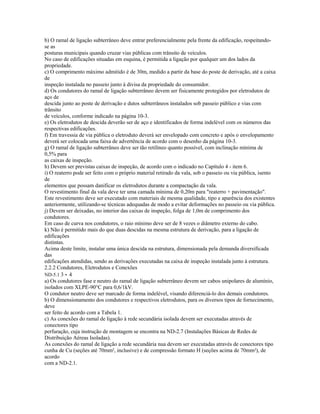 b) O ramal de ligação subterrâneo deve entrar preferencialmente pela frente da edificação, respeitando-
se as
posturas municipais quando cruzar vias públicas com trânsito de veículos.
No caso de edificações situadas em esquina, é permitida a ligação por qualquer um dos lados da
propriedade.
c) O comprimento máximo admitido é de 30m, medido a partir da base do poste de derivação, até a caixa
de
inspeção instalada no passeio junto à divisa da propriedade do consumidor.
d) Os condutores do ramal de ligação subterrâneo devem ser fisicamente protegidos por eletrodutos de
aço de
descida junto ao poste de derivação e dutos subterrâneos instalados sob passeio público e vias com
trânsito
de veículos, conforme indicado na página 10-3.
e) Os eletrodutos de descida deverão ser de aço e identificados de forma indelével com os números das
respectivas edificações.
f) Em travessia de via pública o eletroduto deverá ser envelopado com concreto e após o envelopamento
deverá ser colocada uma faixa de advertência de acordo com o desenho da página 10-3.
g) O ramal de ligação subterrâneo deve ser tão retilíneo quanto possível, com inclinação mínima de
0,5% para
as caixas de inspeção.
h) Devem ser previstas caixas de inspeção, de acordo com o indicado no Capítulo 4 - item 6.
i) O reaterro pode ser feito com o próprio material retirado da vala, sob o passeio ou via pública, isento
de
elementos que possam danificar os eletrodutos durante a compactação da vala.
O revestimento final da vala deve ter uma camada mínima de 0,20m para "reaterro + pavimentação".
Este revestimento deve ser executado com materiais de mesma qualidade, tipo e aparência dos existentes
anteriormente, utilizando-se técnicas adequadas de modo a evitar deformações no passeio ou via pública.
j) Devem ser deixadas, no interior das caixas de inspeção, folga de 1,0m de comprimento dos
condutores.
Em caso de curva nos condutores, o raio mínimo deve ser de 8 vezes o diâmetro externo do cabo.
k) Não é permitido mais do que duas descidas na mesma estrutura de derivação, para a ligação de
edificações
distintas.
Acima deste limite, instalar uma única descida na estrutura, dimensionada pela demanda diversificada
das
edificações atendidas, sendo as derivações executadas na caixa de inspeção instalada junto à estrutura.
2.2.2 Condutores, Eletrodutos e Conexões
ND-5.1 3 - 4
a) Os condutores fase e neutro do ramal de ligação subterrâneo devem ser cabos unipolares de alumínio,
isolados com XLPE-90°C para 0,6/1kV.
O condutor neutro deve ser marcado de forma indelével, visando diferenciá-lo dos demais condutores.
b) O dimensionamento dos condutores e respectivos eletrodutos, para os diversos tipos de fornecimento,
deve
ser feito de acordo com a Tabela 1.
c) As conexões do ramal de ligação à rede secundária isolada devem ser executadas através de
conectores tipo
perfuração, cuja instrução de montagem se encontra na ND-2.7 (Instalações Básicas de Redes de
Distribuição Aéreas Isoladas).
As conexões do ramal de ligação a rede secundária nua devem ser executadas através de conectores tipo
cunha de Cu (seções até 70mm², inclusive) e de compressão formato H (seções acima de 70mm²), de
acordo
com a ND-2.1.
 