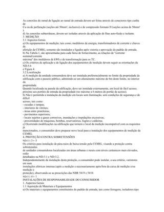 As conexões do ramal de ligação ao ramal de entrada devem ser feitas através de conectores tipo cunha
de
Cu ou de perfuração (seções até 50mm², inclusive) e de compressão formato H (seções acima de 50mm²
).
d) As conexões subterrâneas, devem ser isoladas através da aplicação de fitas auto-fusão e isolante.
3. MEDIÇÃO
3.1 Aspectos Gerais
a) Os equipamentos de medição, tais como, medidores de energia, transformadores de corrente e chaves
de
aferição da CEMIG, somente são instalados e ligados após vistoria e aprovação do padrão de entrada.
b) Na Tabela 1, são apresentadas para cada faixa de fornecimento, as relações de "corrente
nominal/corrente
máxima" dos medidores de kWh e de transformação para os TC.
c) Os critérios de aplicação e de ligação dos equipamentos de medição devem seguir as orientações da
ND-5.6
e Figura 4.
3.2 Localização
a) A medição da unidade consumidora deve ser instalada preferencialmente no limite da propriedade da
edificação com o passeio público, admitindo-se um afastamento máximo de 6m deste limite, no interior
da
propriedade.
Quando localizada na parede da edificação, deve ser instalada externamente, em local de fácil acesso,
próximo aos portões de entrada da propriedade (no máximo a 6 metros do portão de acesso).
b) Não é permitida a instalação da medição em locais sem iluminação, sem condições de segurança e de
difícil
acesso, tais como:
- escadas e rampas;
- interiores de vitrines;
- áreas entre prateleiras;
- pavimentos superiores;
- locais sujeitos a gases corrosivos, inundações e trepidações excessivas;
- proximidades de máquinas, bombas, reservatórios, fogões e caldeiras.
c) Ocorrendo modificações na edificação que tornem o local da medição incompatível com os requisitos
já
mencionados, o consumidor deve preparar novo local para a instalação dos equipamentos de medição da
CEMIG.
4. PROTEÇÃO CONTRA SOBRETENSÕES
ND-5.1 3 - 5
Os critérios para instalação de pára-raios de baixa tensão pela CEMIG, visando a proteção contra
sobretensões
de unidades consumidoras localizadas em áreas urbanas e rurais com níveis ceráunicos mais elevados,
estão
detalhados na ND-3.1 e ND-3.2.
Independentemente da instalação desta proteção, o consumidor pode instalar, a seu critério, varistores
em suas
instalações elétricas internas (após a medição e necessariamente após/fora da caixa de medição e/ou
medição e
proteção), observando-se as prescrições das NBR 5419 e 5410.
ND-5.1 4 - 1
INSTALAÇÕES DE RESPONSABILIDADE DO CONSUMIDOR
1. Aspectos Gerais
1.1 Aquisição de Materiais e Equipamentos
a) Os materiais e equipamentos constituintes do padrão de entrada, tais como ferragens, isoladores tipo
 