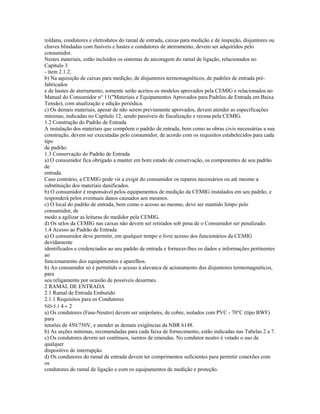 roldana, condutores e eletrodutos do ramal de entrada, caixas para medição e de inspeção, disjuntores ou
chaves blindadas com fusíveis e hastes e condutores de aterramento, devem ser adquiridos pelo
consumidor.
Nestes materiais, estão incluídos os sistemas de ancoragem do ramal de ligação, relacionados no
Capítulo 3
- item 2.1.2.
b) Na aquisição de caixas para medição, de disjuntores termomagnéticos, de padrões de entrada pré-
fabricados
e de hastes de aterramento, somente serão aceitos os modelos aprovados pela CEMIG e relacionados no
Manual do Consumidor n° 11("Materiais e Equipamentos Aprovados para Padrões de Entrada em Baixa
Tensão), com atualização e edição periódica.
c) Os demais materiais, apesar de não serem previamente aprovados, devem atender as especificações
mínimas, indicadas no Capítulo 12, sendo passíveis de fiscalização e recusa pela CEMIG.
1.2 Construção do Padrão de Entrada
A instalação dos materiais que compõem o padrão de entrada, bem como as obras civis necessárias a sua
construção, devem ser executadas pelo consumidor, de acordo com os requisitos estabelecidos para cada
tipo
de padrão.
1.3 Conservação do Padrão de Entrada
a) O consumidor fica obrigado a manter em bom estado de conservação, os componentes de seu padrão
de
entrada.
Caso contrário, a CEMIG pode vir a exigir do consumidor os reparos necessários ou até mesmo a
substituição dos materiais danificados.
b) O consumidor é responsável pelos equipamentos de medição da CEMIG instalados em seu padrão, e
responderá pelos eventuais danos causados aos mesmos.
c) O local do padrão de entrada, bem como o acesso ao mesmo, deve ser mantido limpo pelo
consumidor, de
modo a agilizar as leituras do medidor pela CEMIG.
d) Os selos da CEMIG nas caixas não devem ser retirados sob pena de o Consumidor ser penalizado.
1.4 Acesso ao Padrão de Entrada
a) O consumidor deve permitir, em qualquer tempo o livre acesso dos funcionários da CEMIG
devidamente
identificados e credenciados ao seu padrão de entrada e fornecer-lhes os dados e informações pertinentes
ao
funcionamento dos equipamentos e aparelhos.
b) Ao consumidor só é permitido o acesso à alavanca de acionamento dos disjuntores termomagnéticos,
para
seu religamento por ocasião de possíveis desarmes.
2 RAMAL DE ENTRADA
2.1 Ramal de Entrada Embutido
2.1.1 Requisitos para os Condutores
ND-5.1 4 - 2
a) Os condutores (Fase-Neutro) devem ser unipolares, de cobre, isolados com PVC - 70°C (tipo BWF)
para
tensões de 450/750V, e atender as demais exigências da NBR 6148.
b) As seções mínimas, recomendadas para cada faixa de fornecimento, estão indicadas nas Tabelas 2 a 7.
c) Os condutores devem ser contínuos, isentos de emendas. No condutor neutro é vetado o uso de
qualquer
dispositivo de interrupção.
d) Os condutores do ramal de entrada devem ter comprimentos suficientes para permitir conexões com
os
condutores do ramal de ligação e com os equipamentos de medição e proteção.
 