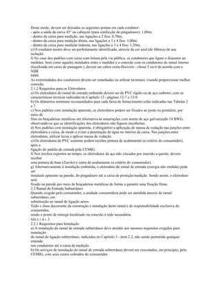 Deste modo, devem ser deixadas as seguintes pontas em cada condutor:
- após a saída da curva 45° ou cabeçote (para confecção do pingadouro): 1,00m;
- dentro da caixa para medição, nas ligações a 2 fios: 0,70m;
- dentro da caixa para medição direta, nas ligações a 3 e 4 fios: 1,00m;
- dentro da caixa para medição indireta, nas ligações a 3 e 4 fios: 1,20m;
e) O condutor neutro deve ser perfeitamente identificado, através da cor azul (de fábrica) de sua
isolação.
f) No caso dos padrões com caixa com leitura pela via pública, os condutores que ligam o disjuntor ao
medidor, bem como aqueles instalados entre o medidor e a conexão com os condutores do ramal interno
(localizada em caixa de passagem ), devem ser cabos extra-flexíveis - classe 5 ou 6 de acordo com a
NBR
6880.
As extremidades dos condutores devem ser estanhadas ou utilizar terminais visando proporcionar melhor
conexão.
2.1.2 Requisitos para os Eletrodutos
a) Os eletrodutos do ramal de entrada embutido devem ser de PVC rígido ou de aço carbono, com as
características técnicas indicadas no Capítulo 12 - páginas 12-7 e 12-8:
b) Os diâmetros nominais recomendados para cada faixa de fornecimento estão indicadas nas Tabelas 2
a 7.
c) Nos padrões com instalação aparente, os eletrodutos podem ser fixados ao poste ou pontalete, por
meio de
fitas ou braçadeiras metálicas em alternativa às amarrações com arame de aço galvanizado 14 BWG,
observando-se que as identificações dos eletrodutos não fiquem encobertas.
d) Nos padrões com instalação aparente, é obrigatório a aplicação de massa de vedação nas junções entre
eletrodutos e caixa, de modo a evitar a penetração de água no interior da caixa. Nas junções entre
eletrodutos, utilizar luvas e aplicar massa de vedação.
e) Os eletrodutos de PVC somente podem receber pintura de acabamento (a critério do consumidor),
após a
ligação do padrão de entrada pela CEMIG.
f) Nos trechos expostos ao tempo, os eletrodutos de aço não zincados por imersão a quente, devem
receber
uma pintura de base (Zarcão) e outra de acabamento (a critério do consumidor).
g) Alternativamente à instalação embutida, o eletroduto do ramal de entrada (energia não medida) pode
ser
instalado aparente na parede, do pingadouro até a caixa de proteção/medição. Sendo assim, o eletroduto
será
fixado na parede por meio de braçadeiras metálicas de forma a garantir uma fixação firme.
2.2 Ramal de Entrada Subterrâneo
Quando exigido pelo consumidor, a unidade consumidora pode ser atendida através de ramal
subterrâneo, em
substituição ao ramal de ligação aéreo.
Todo o ônus decorrente da construção e instalação deste ramal é de responsabilidade exclusiva do
consumidor,
sendo o ponto de entrega localizado na conexão à rede secundária.
ND-5.1 4 - 3
2.2.1 Requisitos para Instalação
a) A instalação do ramal de entrada subterrâneo deve atender aos mesmos requisitos exigidos para
instalação
do ramal de ligação subterrâneo, indicados no Capítulo 3 - item 2.2, não sendo permitida qualquer
emenda
nos condutores até à caixa de medição.
b) Os serviços de instalação do ramal de entrada subterrâneo devem ser executados, em princípio, pela
CEMIG, com seus custos cobrados do consumidor.
 