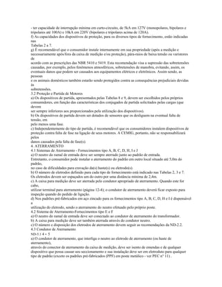- ter capacidade de interrupção mínima em curto-circuito, de 5kA em 127V (monopolares, bipolares e
tripolares até 100A) e 10kA em 220V (bipolares e tripolares acima de 120A).
f) As capacidades dos dispositivos de proteção, para os diversos tipos de fornecimento, estão indicadas
nas
Tabelas 2 a 7.
g) É recomendável que o consumidor instale internamente em sua propriedade (após a medição e
necessariamente após/fora da caixa de medição e/ou proteção), pára-raios de baixa tensão ou varistores
de
acordo com as prescrições das NBR 5410 e 5419. Esta recomendação visa a supressão das sobretensões
causadas, por exemplo, pelos fenômenos atmosféricos, sobretensões de manobra, evitando, assim, os
eventuais danos que podem ser causados aos equipamentos elétricos e eletrônicos. Assim sendo, as
pessoas
e os animais domésticos também estarão sendo protegidos contra as consequências prejudiciais devidas
às
sobretensões.
3.2 Proteção e Partida de Motores
a) Os dispositivos de partida, apresentados pelas Tabelas 8 e 9, devem ser escolhidos pelos próprios
consumidores, em função das características dos conjugados de partida solicitados pelas cargas (que
devem
ser sempre inferiores aos proporcionados pela utilização dos dispositivos).
b) Os dispositivos de partida devem ser dotados de sensores que os desliguem na eventual falta de
tensão, em
pelo menos uma fase.
c) Independentemente do tipo de partida, é recomendável que os consumidores instalem dispositivos de
proteção contra falta de fase na ligação de seus motores. A CEMIG, portanto, não se responsabilizará
pelos
danos causados pela falta de fase(s).
4. ATERRAMENTO
4.1 Sistemas de Aterramento - Fornecimentos tipo A, B, C, D, H, I e J
a) O neutro do ramal de entrada deve ser sempre aterrado junto ao padrão de entrada.
Entretanto, o consumidor pode instalar o aterramento do padrão em outro local situado até 5,0m do
padrão,
no caso de dificuldades para cravação da(s) haste(s) ou eletrodo(s).
b) O número de eletrodos definido para cada tipo de fornecimento está indicado nas Tabelas 2, 3 e 7.
Os eletrodos devem ser espaçados um do outro por uma distância mínima de 2,4m.
c) A caixa para medição deve ser aterrada pelo condutor apropriado de aterramento. Quando este for
cabo,
utilizar terminal para aterramento (página 12-4); o condutor de aterramento deverá ficar exposto para
inspeção quando do pedido de ligação.
d) Nos padrões pré-fabricados em aço zincado para os fornecimentos tipo A, B, C, D, H e I é dispensável
a
utilização do eletrodo, sendo o aterramento do neutro efetuado pelo próprio poste.
4.2 Sistema de Aterramento-Fornecimentos tipo E e F
a) O neutro do ramal de entrada deve ser conectado ao condutor de aterramento do transformador.
b) A caixa para medição deve ser também aterrada através do condutor neutro.
c) O número e disposição dos eletrodos de aterramento devem seguir as recomendações da ND-2.2.
4.3 Condutor de Aterramento
ND-5.1 4 - 5
a) O condutor de aterramento, que interliga o neutro ao eletrodo de aterramento (ou haste de
aterramento),
através do conector de aterramento da caixa de medição, deve ser isento de emendas e de qualquer
dispositivo que possa causar seu seccionamento e sua instalação deve ser em eletroduto para qualquer
tipo de padrão (exceto os padrões pré-fabricados (PPF) em poste metálico - ver PEC n° 11) .
 