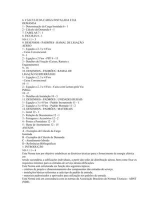 6. CÁLCULO DA CARGA INSTALADA E DA
DEMANDA
1 - Determinação da Carga Instalada 6 - 1
2 - Cálculo da Demanda 6 - 1
7. TABELAS 7 - 1
8. FIGURAS 8 - 1
ND-5.1 1 - 3
9. DESENHOS - PADRÕES : RAMAL DE LIGAÇÃO
AÉREO
1 - Ligação a 2, 3 e 4 Fios
- Caixa Convencional
9 - 1
2 - Ligação a 2 Fios - PPF 9 - 13
3 - Detalhes de Fixação (Caixas, Ramais e
Engastamento)
9 - 16
10. DESENHOS - PADRÕES : RAMAL DE
LIGAÇÃO SUBTERRÂNEO
1 - Ligação a 2, 3 e 4 Fios
- Caixa Convencional
10 - 1
2 - Ligação a 2, 3 e 4 Fios - Caixa com Leitura pela Via
Pública
10 - 2
3 - Detalhes de Instalação 10 - 3
11. DESENHOS - PADRÕES : UNIDADES RURAIS
1 - Ligação a 3 e 4 Fios - Padrão Incorporado 11 - 1
2 - Ligação a 3 e 4 Fios - Padrão Montado 11 - 2
12. DESENHOS - PADRÕES : MATERIAIS
1 - Geral 12 - 1
2 - Relação de Documentos 12 - 1
3 - Ferragens e Acessórios 12 - 2
4 - Postes e Pontaletes 12 - 13
5 - Haste de Aterramento 12 - 15
ANEXOS
A - Exemplos de Cálculo da Carga
Instalada
B - Exemplos de Cálculo de Demanda
C - Atendimento híbrido
D - Referências Bibliográficas
1. INTRODUÇÃO
ND-5.1 1 - 4
Esta Norma tem por objetivo estabelecer as diretrizes técnicas para o fornecimento de energia elétrica
em
tensão secundária, a edificações individuais, a partir das redes de distribuição aéreas, bem como fixar os
requisitos mínimos para as entradas de serviço destas edificações.
Esta Norma está estruturada em função dos seguintes tópicos:
- critérios de projeto e dimensionamento dos componentes das entradas de serviço;
- instalações básicas referentes a cada tipo de padrão de entrada;
- materiais padronizados e aprovados para utilização nos padrões de entrada.
Esta Norma está em consonância com as normas da Associação Brasileira de Normas Técnicas - ABNT
(NBR-
 