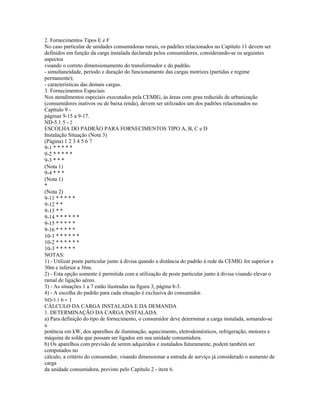 2. Fornecimentos Tipos E e F
No caso particular de unidades consumidoras rurais, os padrões relacionados no Capítulo 11 devem ser
definidos em função da carga instalada declarada pelos consumidores, considerando-se os seguintes
aspectos
visando o correto dimensionamento do transformador e do padrão.
- simultaneidade, período e duração do funcionamento das cargas motrizes (partidas e regime
permanente);
- características das demais cargas.
3. Fornecimentos Especiais
Nos atendimentos especiais executados pela CEMIG, às áreas com grau reduzido de urbanização
(consumidores inativos ou de baixa renda), devem ser utilizados um dos padrões relacionados no
Capítulo 9 -
páginas 9-15 a 9-17.
ND-5.1 5 - 2
ESCOLHA DO PADRÃO PARA FORNECIMENTOS TIPO A, B, C e D
Instalação Situação (Nota 3)
(Página) 1 2 3 4 5 6 7
9-1 * * * * *
9-2 * * * * *
9-3 * * *
(Nota 1)
9-4 * * *
(Nota 1)
*
(Nota 2)
9-11 * * * * *
9-12 * *
9-13 * *
9-14 * * * * * *
9-15 * * * * *
9-16 * * * * *
10-1 * * * * * *
10-2 * * * * * *
10-3 * * * * *
NOTAS:
1) - Utilizar poste particular junto à divisa quando a distância do padrão à rede da CEMIG for superior a
30m e inferior a 36m.
2) - Esta opção somente é permitida com a utilização de poste particular junto à divisa visando elevar o
ramal de ligação aéreo.
3) - As situações 1 a 7 estão ilustradas na figura 3, página 8-3.
4) - A escolha do padrão para cada situação é exclusiva do consumidor.
ND-5.1 6 - 1
CÁLCULO DA CARGA INSTALADA E DA DEMANDA
1. DETERMINAÇÃO DA CARGA INSTALADA
a) Para definição do tipo de fornecimento, o consumidor deve determinar a carga instalada, somando-se
a
potência em kW, dos aparelhos de iluminação, aquecimento, eletrodomésticos, refrigeração, motores e
máquina de solda que possam ser ligados em sua unidade consumidora.
b) Os aparelhos com previsão de serem adquiridos e instalados futuramente, podem também ser
computados no
cálculo, a critério do consumidor, visando dimensionar a entrada de serviço já considerado o aumento de
carga
da unidade consumidora, previsto pelo Capítulo 2 - item 6.
 