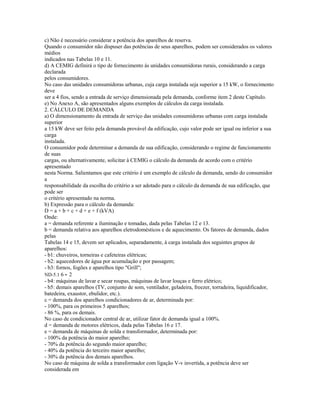 c) Não é necessário considerar a potência dos aparelhos de reserva.
Quando o consumidor não dispuser das potências de seus aparelhos, podem ser considerados os valores
médios
indicados nas Tabelas 10 e 11.
d) A CEMIG definirá o tipo de fornecimento às unidades consumidoras rurais, considerando a carga
declarada
pelos consumidores.
No caso das unidades consumidoras urbanas, cuja carga instalada seja superior a 15 kW, o fornecimento
deve
ser a 4 fios, sendo a entrada de serviço dimensionada pela demanda, conforme item 2 deste Capítulo.
e) No Anexo A, são apresentados alguns exemplos de cálculos da carga instalada.
2. CÁLCULO DE DEMANDA
a) O dimensionamento da entrada de serviço das unidades consumidoras urbanas com carga instalada
superior
a 15 kW deve ser feito pela demanda provável da edificação, cujo valor pode ser igual ou inferior a sua
carga
instalada.
O consumidor pode determinar a demanda de sua edificação, considerando o regime de funcionamento
de suas
cargas, ou alternativamente, solicitar à CEMIG o cálculo da demanda de acordo com o critério
apresentado
nesta Norma. Salientamos que este critério é um exemplo de cálculo da demanda, sendo do consumidor
a
responsabilidade da escolha do critério a ser adotado para o cálculo da demanda de sua edificação, que
pode ser
o critério apresentado na norma.
b) Expressão para o cálculo da demanda:
D = a + b + c + d + e + f (kVA)
Onde:
a = demanda referente a iluminação e tomadas, dada pelas Tabelas 12 e 13.
b = demanda relativa aos aparelhos eletrodomésticos e de aquecimento. Os fatores de demanda, dados
pelas
Tabelas 14 e 15, devem ser aplicados, separadamente, à carga instalada dos seguintes grupos de
aparelhos:
- b1: chuveiros, torneiras e cafeteiras elétricas;
- b2: aquecedores de água por acumulação e por passagem;
- b3: fornos, fogões e aparelhos tipo "Grill";
ND-5.1 6 - 2
- b4: máquinas de lavar e secar roupas, máquinas de lavar louças e ferro elétrico;
- b5: demais aparelhos (TV, conjunto de som, ventilador, geladeira, freezer, torradeira, liquidificador,
batedeira, exaustor, ebulidor, etc.).
c = demanda dos aparelhos condicionadores de ar, determinada por:
- 100%, para os primeiros 5 aparelhos;
- 86 %, para os demais.
No caso de condicionador central de ar, utilizar fator de demanda igual a 100%.
d = demanda de motores elétricos, dada pelas Tabelas 16 e 17.
e = demanda de máquinas de solda e transformador, determinada por:
- 100% da potência do maior aparelho;
- 70% da potência do segundo maior aparelho;
- 40% da potência do terceiro maior aparelho;
- 30% da potência dos demais aparelhos.
No caso de máquina de solda a transformador com ligação V-v invertida, a potência deve ser
considerada em
 