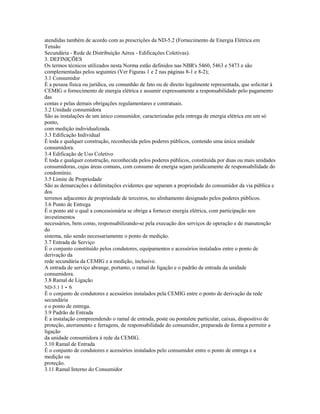 atendidas também de acordo com as prescrições da ND-5.2 (Fornecimento de Energia Elétrica em
Tensão
Secundária - Rede de Distribuição Aérea - Edificações Coletivas).
3. DEFINIÇÕES
Os termos técnicos utilizados nesta Norma estão definidos nas NBR's 5460, 5463 e 5473 e são
complementadas pelos seguintes (Ver Figuras 1 e 2 nas páginas 8-1 e 8-2);
3.1 Consumidor
É a pessoa física ou jurídica, ou comunhão de fato ou de direito legalmente representada, que solicitar à
CEMIG o fornecimento de energia elétrica e assumir expressamente a responsabilidade pelo pagamento
das
contas e pelas demais obrigações regulamentares e contratuais.
3.2 Unidade consumidora
São as instalações de um único consumidor, caracterizadas pela entrega de energia elétrica em um só
ponto,
com medição individualizada.
3.3 Edificação Individual
É toda e qualquer construção, reconhecida pelos poderes públicos, contendo uma única unidade
consumidora.
3.4 Edificação de Uso Coletivo
É toda e qualquer construção, reconhecida pelos poderes públicos, constituída por duas ou mais unidades
consumidoras, cujas áreas comuns, com consumo de energia sejam juridicamente de responsabilidade do
condomínio.
3.5 Limite de Propriedade
São as demarcações e delimitações evidentes que separam a propriedade do consumidor da via pública e
dos
terrenos adjacentes de propriedade de terceiros, no alinhamento designado pelos poderes públicos.
3.6 Ponto de Entrega
É o ponto até o qual a concessionária se obriga a fornecer energia elétrica, com participação nos
investimentos
necessários, bem como, responsabilizando-se pela execução dos serviços de operação e de manutenção
do
sistema, não sendo necessariamente o ponto de medição.
3.7 Entrada de Serviço
É o conjunto constituído pelos condutores, equipamentos e acessórios instalados entre o ponto de
derivação da
rede secundária da CEMIG e a medição, inclusive.
A entrada de serviço abrange, portanto, o ramal de ligação e o padrão de entrada da unidade
consumidora.
3.8 Ramal de Ligação
ND-5.1 1 - 6
É o conjunto de condutores e acessórios instalados pela CEMIG entre o ponto de derivação da rede
secundária
e o ponto de entrega.
3.9 Padrão de Entrada
É a instalação compreendendo o ramal de entrada, poste ou pontalete particular, caixas, dispositivo de
proteção, aterramento e ferragens, de responsabilidade do consumidor, preparada de forma a permitir a
ligação
da unidade consumidora à rede da CEMIG.
3.10 Ramal de Entrada
É o conjunto de condutores e acessórios instalados pelo consumidor entre o ponto de entrega e a
medição ou
proteção.
3.11 Ramal Interno do Consumidor
 