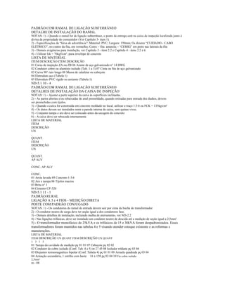 PADRÃO COM RAMAL DE LIGAÇÃO SUBTERRÂNEO
DETALHE DE INSTALAÇÃO DO RAMAL
NOTAS: 1) - Quando o ramal for de ligação subterrâneo, o ponto de entrega será na caixa de inspeção localizada junto à
divisa da propriedade do consumidor (Ver Capítulo 3- item 1).
2) - Especificações da “faixa de advertência”: Material: PVC; Largura: 150mm; Os dizeres “CUIDADO - CABO
ELÉTRICO”, no centro da fita, em vermelho; Cores: - fita: amarela; - “CEMIG” em preto nas laterais da fita
3) - Demais exigências para instalação, ver Capítulo 3 - item 2.2 e Capítulo 4 - itens 2.2 e 6.
4) - Utilizar fck = 76kgf/cm², para envelope de concreto
LISTA DE MATERIAL
ITEM DESCRIÇÃO ITEM DESCRIÇÃO
01 Caixa de inspeção ZA ou ZB 06 Arame de aço galvanizado n° 14 BWG
02 Condutor cobre ou alumínio isolado (Tab. 1 a 3) 07 Cinta ou fita de aço galvanizado
03 Curva 90° raio longo 08 Massa de calafetar ou cabeçote
04 Eletroduto aço (Tabela 1)
05 Eletroduto PVC rígido ou amianto (Tabela 1)
ND-5.1 10 - 4
PADRÃO COM RAMAL DE LIGAÇÃO SUBTERRÂNEO
DETALHES DE INSTALAÇÃO DA CAIXA DE INSPEÇÃO
NOTAS: 1) - Ajustar a parte superior da caixa às superfícies inclinadas.
2) - As partes abertas e/ou rebaixadas do anel premoldado, quando retiradas para entrada dos dudtos, devem
ser preenchidas com tijolos.
3) - Quando a caixa for construída em concreto moldado no local, utilizar o traço 1:3:6 ou FCK = 135kg/cm²
4) - Os dutos devem ser instalados rente a parede interna da caixa, sem quinas vivas.
5) - Conjunto tampa e aro deve ser colocado antes da secagem do concreto
6) - A caixa deve ser rebocada internamente
LISTA DE MATERIAL
ITEM
DESCRIÇÃO
UN
.
QUANT.
ITEM
DESCRIÇÃO
UN
.
QUANT.
AP ALV
.
CONC. AP ALV
.
CONC.
01 Areia lavada 05 Concreto 1:3:6
02 Aro e tampa 06 Tijolos macios
03 Brita n° 1
04 Cimento CP-320
ND-5.1 11 - 1
PADRÃO RURAL
LIGAÇÃO A 3 e 4 FIOS - MEDIÇÃO DIRETA
POSTE COM PADRÃO CONJUGADO
NOTAS: 1) - Os condutores do ramal de entrada devem sair por cima da bucha do transformador
2) - O condutor neutro de carga deve ter seção igual a dos condutores fase.
3) - Demais detalhes de instalação, incluindo malha de aterramento, ver ND-2.2
4) - Nas ligações trifásicas, deve ser instalado um condutor neutro de descida até a medição de seção igual a 2,5mm²
5) - O transformador monofásico de 25kVA e os trifásicos de 15 e 30kVA foram despadronizados. Esses
transformadores foram mantidos nas tabelas 4 e 5 visando atender estoque existente e as reformas e
manutenções.
LISTA DE MATERIAL
ITEM DESCRIÇÃO UN QUANT ITEM DESCRIÇÃO UN QUANT
1 3 1 3
01 Tampa da cavidade de medição pç 01 01 07 Cabeçote pç 02 02
02 Condutor de cobre isolado (Conf. Tab. 4 e 5) m 27 45 08 Isolador roldana pç 03 04
03 Disjuntor termomagnético bipolar (Conf. Tabela 4) pç 01 01 09 Arruela quadrada pç 03 04
04 Armação secundária, 1 estribo com haste 16 x 150 pç 03 04 10 Fio cobre isolado
2,5mm²
m - 08
 