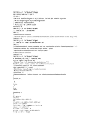 MATERIAIS PADRONIZADOS
FERRAGENS - DIVERSOS
NOTAS:
1- Cintas, parafusos e porcas: aço carbono, zincado por imersão a quente.
2- Caixa de passagem: aço carbono pintado
3- Dimensões em milímetros.
4- Cinta: 02.118-CEMIG-0022
ND-5.1 12 - 4
MATERIAIS PADRONIZADOS
ACESSÓRIOS - DIVERSOS
NOTAS:
1- Dimensões em milímetros
2- Somente aplicável quando o condutor de aterramento for de cabo de cobre 16mm² ou cabo de aço 7 fios.
ND-5.1 12 - 5
MATERIAIS PADRONIZADOS
ACESSÓRIOS PARA PADRÃO RURAL
NOTAS:
1- Materiais aplicáveis somente em padrão rural com transformador exclusivo (Fornecimentos tipos E e F)
2- Parafuso e arruela: Aço carbono, zincado por imersão a quente.
3- Guarnição: Borracha nitrílica ou PVC e flange de PVC
4- Dimensões em milímetros
ND-5.1 12 - 6
MATERIAIS PADRONIZADOS
CABEÇOTE PARA ELETRODUTO
CARACTERÍSTICAS TÉCNICAS
- Material: Peças 1 e 2: Alumínio, liga de alumínio ou PVC
Parafusos, porca e arruela: Alumínio duro anodizado ou aço zincado
- Acabamento: Superfícies lisas, isentas de rebarbas
- Cor: (Material de PVC) : preto
- Identificação: Marcação legível e indelével contendo:
- Nome ou marca do fabricante
- Dimensões B
- Partes componentes: Fornecer completo, com todos os parafusos indicados no desenho
I
T
UTILIZAÇÃO
A
B
C
PARAF.
E
R
PESO
APROX
.
Espessura min “e”
E
M
ELETRODUTO
DN (POL.)
min. X min. kg PEÇAS - AL PEÇAS -
PVC
1 ¾ 20 31  2 25  2 M5 x 30 5,5 + 0,5 55 0,20
2 1 38  2 31  2 0,30
3 1 1/2 50 54  3 44  3 M8 x 30 8,5 + 0,5 85 0,50
4 2 66  3 55  3 0,70 5 7
5 2 1/2 81  3 67  4 125 1,20
6 3 55 97  4 62  4 M10 x 30 10,5 + 0,5 1,70
7 4 125  6 107  6 150 2,20
 