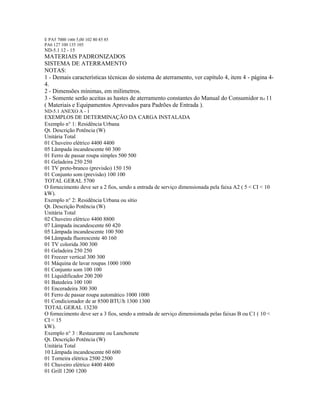 E PA5 7000 1000 5,00 102 80 85 85
PA6 127 100 135 105
ND-5.1 12 - 15
MATERIAIS PADRONIZADOS
SISTEMA DE ATERRAMENTO
NOTAS:
1 - Demais características técnicas do sistema de aterramento, ver capítulo 4, item 4 - página 4-
4.
2 - Dimensões mínimas, em milímetros.
3 - Somente serão aceitas as hastes de aterramento constantes do Manual do Consumidor no 11
( Materiais e Equipamentos Aprovados para Padrões de Entrada ).
ND-5.1 ANEXO A - 1
EXEMPLOS DE DETERMINAÇÃO DA CARGA INSTALADA
Exemplo n 1: Residência Urbana
Qt. Descrição Potência (W)
Unitária Total
01 Chuveiro elétrico 4400 4400
05 Lâmpada incandescente 60 300
01 Ferro de passar roupa simples 500 500
01 Geladeira 250 250
01 TV preto-branco (previsão) 150 150
01 Conjunto som (previsão) 100 100
TOTAL GERAL 5700
O fornecimento deve ser a 2 fios, sendo a entrada de serviço dimensionada pela faixa A2 ( 5 < CI < 10
kW).
Exemplo n 2: Residência Urbana ou sítio
Qt. Descrição Potência (W)
Unitária Total
02 Chuveiro elétrico 4400 8800
07 Lâmpada incandescente 60 420
05 Lâmpada incandescente 100 500
04 Lâmpada fluorescente 40 160
01 TV colorida 300 300
01 Geladeira 250 250
01 Freezer vertical 300 300
01 Máquina de lavar roupas 1000 1000
01 Conjunto som 100 100
01 Liquidificador 200 200
01 Batedeira 100 100
01 Enceradeira 300 300
01 Ferro de passar roupa automático 1000 1000
01 Condicionador de ar 8500 BTU/h 1300 1300
TOTAL GERAL 13230
O fornecimento deve ser a 3 fios, sendo a entrada de serviço dimensionada pelas faixas B ou C1 ( 10 <
CI < 15
kW).
Exemplo n 3 : Restaurante ou Lanchonete
Qt. Descrição Potência (W)
Unitária Total
10 Lâmpada incandescente 60 600
01 Torneira elétrica 2500 2500
01 Chuveiro elétrico 4400 4400
01 Grill 1200 1200
 