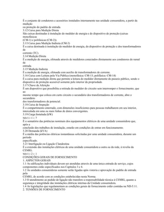 É o conjunto de condutores e acessórios instalados internamente nas unidade consumidora, a partir da
medição
ou proteção do padrão de entrada.
3.12 Caixa para Medição Direta
São caixas destinadas à instalação do medidor de energia e do dispositivo de proteção (caixas
monofásicas
(CM-1) e polifásicas (CM-2)).
3.13 Caixa para Medição Indireta (CM-3)
É a caixa destinada à instalação do medidor de energia, do dispositivo de proteção e dos transformadores
de
corrente (TC).
3.14 Medição Direta
É a medição de energia, efetuada através de medidores conectados diretamente aos condutores do ramal
de
entrada.
3.15 Medição Indireta
É a medição de energia, efetuada com auxílio de transformadores de corrente.
3.16 Caixa com Leitura pela Via Pública (monofásica: CM-13; polifásica: CM-14)
É a caixa para medição direta que permite a leitura do medidor diretamente do passeio público, sendo o
dispositivo de proteção acessível somente pelo interior da propriedade.
3.17 Chave de Aferição
É um dispositivo que possibilita a retirada do medidor do circuito sem interromper o fornecimento, que
ao
mesmo tempo que coloca em curto circuito o secundário dos transformadores de corrente, abre o
secundário
dos transformadores de potencial.
3.18 Caixa de Inspeção
É o compartimento enterrado, com dimensões insuficientes para pessoas trabalharem em seu interior,
intercalada em uma ou mais linhas de dutos convergentes.
3.19 Carga Instalada (kW)
ND-5.1 1 - 7
É o somatório das potências nominais dos equipamentos elétricos de uma unidade consumidora que,
após a
conclusão dos trabalhos de instalação, estarão em condições de entrar em funcionamento.
3.20 Demanda (kVA)
É a média das potências elétricas instantâneas solicitadas por uma unidade consumidora, durante um
período
especificado.
3.21 Interligação ou Ligação Clandestina
É a extensão das instalações elétricas de uma unidade consumidora a outra ou da rede, à revelia da
CEMIG.
ND-5.1 2 - 1
CONDIÇÕES GERAIS DE FORNECIMENTO
1. ASPECTOS GERAIS
1.1 As edificações individuais devem ser atendidas através de uma única entrada de serviço, cujos
componentes estão especificados nos Capítulos 3 e 4.
1.2 As unidades consumidoras somente serão ligadas após vistoria e aprovação do padrão de entrada
pela
CEMIG, de acordo com as condições estabelecidas nesta Norma.
1.3 O atendimento ao pedido de ligação não transfere a responsabilidade técnica à CEMIG, quanto a
segurança e integridade das instalações elétricas internas da Unidade consumidora.
1.4 As legislações que regulamentam as condições gerais de fornecimento estão contidas na ND-5.11.
2. TENSÕES DE FORNECIMENTO
 