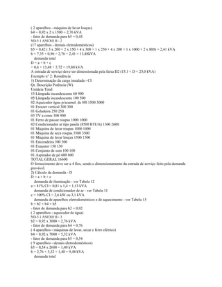 ( 2 aparelhos - máquina de lavar louças)
b4 = 0,92 x 2 x 1500 = 2,76 kVA
- fator de demanda para b5 = 0,45
ND-5.1 ANEXO B - 2
(17 aparelhos - demais eletrodomésticos)
b5 = 0,42 ( 3 x 200 + 2 x 150 + 4 x 300 + 1 x 250 + 4 x 200 + 1 x 1000 + 2 x 800) = 2,41 kVA
b = 7,35 + 0,96 + 2,76 + 2,41 = 13,48kVA
demanda total
D = a + b + c
= 0,6 + 13,48 + 5,72 = 19,80 kVA
A entrada de serviço deve ser dimensionada pela faixa D2 (15,1 < D < 23,0 kVA)
Exemplo n 2: Residência
1) Determinação da carga instalada - CI
Qt. Descrição Potência (W)
Unitária Total
15 Lâmpada incandescente 60 900
05 Lâmpada incandescente 100 500
02 Aquecedor água p/acumul. de 80l 1500 3000
01 Freezer vertical 300 300
01 Geladeira 250 250
03 TV a cores 300 900
01 Ferro de passar roupas 1000 1000
02 Condicionador ar tipo janela (8500 BTU/h) 1300 2600
01 Máquina de lavar roupas 1000 1000
01 Máquina de seca roupas 3500 3500
01 Máquina de lavar louças 1500 1500
01 Enceradeira 300 300
01 Exaustor 150 150
01 Conjunto de som 100 100
01 Aspirador de pó 600 600
TOTAL GERAL 16600
O fornecimento deve ser a 4 fios, sendo o dimensionamento da entrada de serviço feito pela demanda
provável.
2) Cálculo da demanda - D
D = a + b + c
demanda de iluminação - ver Tabela 12
a = 81% CI = 0,81 x 1,4 = 1,13 kVA
demanda de condicionador de ar - ver Tabela 11
c = 100% CI = 2,6 kW ou 3,1 kVA
demanda de aparelhos eletrodomésticos e de aquecimento - ver Tabela 15
b = b2 + b4 + b5
- fator de demanda para b2 = 0,92
( 2 aparelhos - aquecedor de água)
ND-5.1 ANEXO B - 3
b2 = 0,92 x 3000 = 2,76 kVA
- fator de demanda para b4 = 0,76
( 4 aparelhos - máquinas de lavar, secar e ferro elétrico)
b4 = 0,92 x 7000 = 5,32 kVA
- fator de demanda para b5 = 0,54
( 9 aparelhos - demais eletrodomésticos)
b5 = 0,54 x 2600 = 1,40 kVA
b = 2,76 + 5,32 + 1,40 = 9,48 kVA
demanda total
 