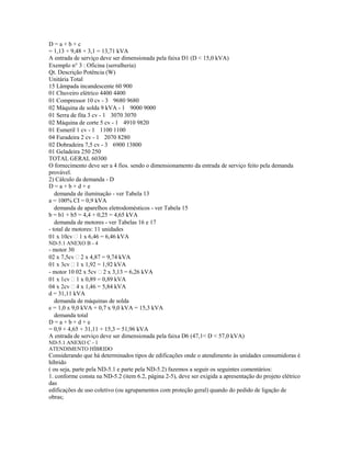 D = a + b + c
= 1,13 + 9,48 + 3,1 = 13,71 kVA
A entrada de serviço deve ser dimensionada pela faixa D1 (D < 15,0 kVA)
Exemplo n 3 : Oficina (serralheria)
Qt. Descrição Potência (W)
Unitária Total
15 Lâmpada incandescente 60 900
01 Chuveiro elétrico 4400 4400
01 Compressor 10 cv - 3 9680 9680
02 Máquina de solda 9 kVA - 1 9000 9000
01 Serra de fita 3 cv - 1 3070 3070
02 Máquina de corte 5 cv - 1 4910 9820
01 Esmeril 1 cv - 1 1100 1100
04 Furadeira 2 cv - 1 2070 8280
02 Dobradeira 7,5 cv - 3 6900 13800
01 Geladeira 250 250
TOTAL GERAL 60300
O fornecimento deve ser a 4 fios. sendo o dimensionamento da entrada de serviço feito pela demanda
provável.
2) Cálculo da demanda - D
D = a + b + d + e
demanda de iluminação - ver Tabela 13
a = 100% CI = 0,9 kVA
demanda de aparelhos eletrodomésticos - ver Tabela 15
b = b1 + b5 = 4,4 + 0,25 = 4,65 kVA
demanda de motores - ver Tabelas 16 e 17
- total de motores: 11 unidades
01 x 10cv  1 x 6,46 = 6,46 kVA
ND-5.1 ANEXO B - 4
- motor 30
02 x 7,5cv  2 x 4,87 = 9,74 kVA
01 x 3cv  1 x 1,92 = 1,92 kVA
- motor 10 02 x 5cv  2 x 3,13 = 6,26 kVA
01 x 1cv  1 x 0,89 = 0,89 kVA
04 x 2cv  4 x 1,46 = 5,84 kVA
d = 31,11 kVA
demanda de máquinas de solda
e = 1,0 x 9,0 kVA + 0,7 x 9,0 kVA = 15,3 kVA
demanda total
D = a + b + d + e
= 0,9 + 4,65 + 31,11 + 15,3 = 51,96 kVA
A entrada de serviço deve ser dimensionada pela faixa D6 (47,1< D < 57,0 kVA)
ND-5.1 ANEXO C - 1
ATENDIMENTO HÍBRIDO
Considerando que há determinados tipos de edificações onde o atendimento às unidades consumidoras é
híbrido
( ou seja, parte pela ND-5.1 e parte pela ND-5.2) fazemos a seguir os seguintes comentários:
1. conforme consta na ND-5.2 (item 6.2, página 2-5), deve ser exigida a apresentação do projeto elétrico
das
edificações de uso coletivo (ou agrupamentos com proteção geral) quando do pedido de ligação de
obras;
 