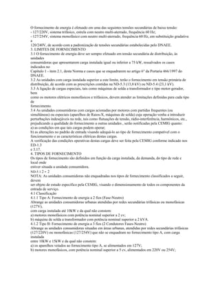 O fornecimento de energia é efetuado em uma das seguintes tensões secundárias de baixa tensão:
- 127/220V, sistema trifásico, estrela com neutro multi-aterrado, frequência 60 Hz;
- 127/254V, sistema monofásico com neutro multi-aterrado, frequência 60 Hz, em substituição gradativa
a
120/240V, de acordo com a padronização de tensões secundárias estabelecidas pelo DNAEE.
3. LIMITES DE FORNECIMENTO
3.1 O fornecimento de energia deve ser sempre efetuado em tensão secundária de distribuição, às
unidades
consumidoras que apresentarem carga instalada igual ou inferior a 75 kW, ressalvados os casos
indicados no
Capítulo 1 - item 2.1, desta Norma e casos que se enquadrarem no artigo 6° da Portaria 466/1997 do
DNAEE.
3.2 As unidades com carga instalada superior a este limite, terão o fornecimento em tensão primária de
distribuição, de acordo com as prescrições contidas na ND-5.3 (13,8 kV) ou ND-5.4 (23,1 kV).
3.3 A ligação de cargas especiais, tais como máquinas de solda a transformador e tipo motor-gerador,
bem
como os motores elétricos monofásicos e trifásicos, devem atender as limitações definidas para cada tipo
de
fornecimento.
3.4 As unidades consumidoras com cargas acionadas por motores com partidas frequentes (ou
simultâneas) ou especiais (aparelhos de Raios-X, máquinas de solda) cuja operação venha a introduzir
perturbações indesejáveis na rede, tais como flutuações de tensão, rádio-interferência, harmônicos, etc.,
prejudicando a qualidade do fornecimento a outras unidades , serão notificadas pela CEMIG quanto:
a) as condições em que tais cargas podem operar;
b) as alterações no padrão de entrada visando adequá-lo ao tipo de fornecimento compatível com o
funcionamento e as características elétricas destas cargas.
A verificação das condições operativas destas cargas deve ser feita pela CEMIG conforme indicado nos
ED-1.3
e 3.17.
4. TIPOS DE FORNECIMENTO
Os tipos de fornecimento são definidos em função da carga instalada, da demanda, do tipo de rede e
local onde
estiver situada a unidade consumidora.
ND-5.1 2 - 2
NOTA: As unidades consumidoras não enquadradas nos tipos de fornecimento classificados a seguir,
devem
ser objeto de estudo específico pela CEMIG, visando o dimensionamento de todos os componentes da
entrada de serviço.
4.1 Classificação
4.1.1 Tipo A: Fornecimento de energia a 2 fios (Fase-Neutro)
Abrange as unidades consumidoras urbanas atendidas por redes secundárias trifásicas ou monofásicas
(127V),
com carga instalada até 10kW e da qual não constem:
a) motores monofásicos com potência nominal superior a 2 cv;
b) máquina de solda a transformador com potência nominal superior a 2 kVA.
4.1.2 Tipo B: Fornecimento de energia a 3 fios (2 Condutores Fases-Neutro)
Abrange as unidades consumidoras situadas em áreas urbanas, atendidas por redes secundárias trifásicas
(127/220V) ou monofásicas (127/254V) que não se enquadram no fornecimento tipo A, com carga
instalada
entre 10kW e 15kW e da qual não constem:
a) os aparelhos vetados ao fornecimento tipo A, se alimentados em 127V;
b) motores monofásicos, com potência nominal superior a 5 cv, alimentados em 220V ou 254V;
 