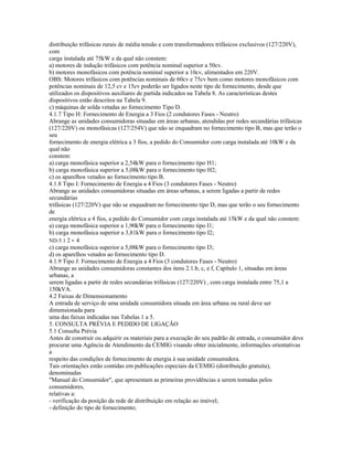 distribuição trifásicas rurais de média tensão e com transformadores trifásicos exclusivos (127/220V),
com
carga instalada até 75kW e da qual não constem:
a) motores de indução trifásicos com potência nominal superior a 50cv.
b) motores monofásicos com potência nominal superior a 10cv, alimentados em 220V.
OBS: Motores trifásicos com potências nominais de 60cv e 75cv bem como motores monofásicos com
potências nominais de 12,5 cv e 15cv poderão ser ligados neste tipo de fornecimento, desde que
utilizados os dispositivos auxiliares de partida indicados na Tabela 8. As características destes
dispositivos estão descritos na Tabela 9.
c) máquinas de solda vetadas ao fornecimento Tipo D.
4.1.7 Tipo H: Fornecimento de Energia a 3 Fios (2 condutores Fases - Neutro)
Abrange as unidades consumidoras situadas em áreas urbanas, atendidas por redes secundárias trifásicas
(127/220V) ou monofásicas (127/254V) que não se enquadram no fornecimento tipo B, mas que terão o
seu
fornecimento de energia elétrica a 3 fios, a pedido do Consumidor com carga instalada até 10kW e da
qual não
constem:
a) carga monofásica superior a 2,54kW para o fornecimento tipo H1;
b) carga monofásica superior a 5,08kW para o fornecimento tipo H2;
c) os aparelhos vetados ao fornecimento tipo B.
4.1.8 Tipo I: Fornecimento de Energia a 4 Fios (3 condutores Fases - Neutro)
Abrange as unidades consumidoras situadas em áreas urbanas, a serem ligadas a partir de redes
secundárias
trifásicas (127/220V) que não se enquadram no fornecimento tipo D, mas que terão o seu fornecimento
de
energia elétrica a 4 fios, a pedido do Consumidor com carga instalada até 15kW e da qual não constem:
a) carga monofásica superior a 1,90kW para o fornecimento tipo I1;
b) carga monofásica superior a 3,81kW para o fornecimento tipo I2;
ND-5.1 2 - 4
c) carga monofásica superior a 5,08kW para o fornecimento tipo I3;
d) os aparelhos vetados ao fornecimento tipo D.
4.1.9 Tipo J: Fornecimento de Energia a 4 Fios (3 condutores Fases - Neutro)
Abrange as unidades consumidoras constantes dos itens 2.1.b, c, e f, Capítulo 1, situadas em áreas
urbanas, a
serem ligadas a partir de redes secundárias trifásicas (127/220V) , com carga instalada entre 75,1 a
150kVA.
4.2 Faixas de Dimensionamento
A entrada de serviço de uma unidade consumidora situada em área urbana ou rural deve ser
dimensionada para
uma das faixas indicadas nas Tabelas 1 a 5.
5. CONSULTA PRÉVIA E PEDIDO DE LIGAÇÃO
5.1 Consulta Prévia
Antes de construir ou adquirir os materiais para a execução do seu padrão de entrada, o consumidor deve
procurar uma Agência de Atendimento da CEMIG visando obter inicialmente, informações orientativas
a
respeito das condições de fornecimento de energia à sua unidade consumidora.
Tais orientações estão contidas em publicações especiais da CEMIG (distribuição gratuita),
denominadas
"Manual do Consumidor", que apresentam as primeiras providências a serem tomadas pelos
consumidores,
relativas a:
- verificação da posição da rede de distribuição em relação ao imóvel;
- definição do tipo de fornecimento;
 