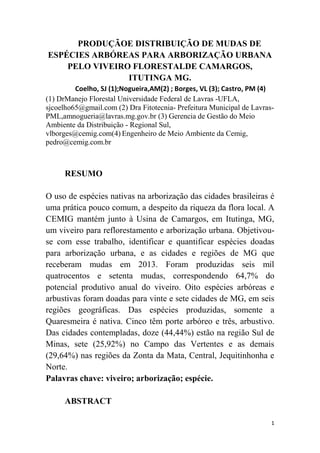 1
PRODUÇÃOE DISTRIBUIÇÃO DE MUDAS DE
ESPÉCIES ARBÓREAS PARA ARBORIZAÇÃO URBANA
PELO VIVEIRO FLORESTALDE CAMARGOS,
ITUTINGA MG.
Coelho, SJ (1);Nogueira,AM(2) ; Borges, VL (3); Castro, PM (4)
(1) DrManejo Florestal Universidade Federal de Lavras -UFLA,
sjcoelho65@gmail.com (2) Dra Fitotecnia- Prefeitura Municipal de Lavras-
PML,amnogueria@lavras.mg.gov.br (3) Gerencia de Gestão do Meio
Ambiente da Distribuição - Regional Sul,
vlborges@cemig.com(4) Engenheiro de Meio Ambiente da Cemig,
pedro@cemig.com.br
RESUMO
O uso de espécies nativas na arborização das cidades brasileiras é
uma prática pouco comum, a despeito da riqueza da flora local. A
CEMIG mantém junto à Usina de Camargos, em Itutinga, MG,
um viveiro para reflorestamento e arborização urbana. Objetivou-
se com esse trabalho, identificar e quantificar espécies doadas
para arborização urbana, e as cidades e regiões de MG que
receberam mudas em 2013. Foram produzidas seis mil
quatrocentos e setenta mudas, correspondendo 64,7% do
potencial produtivo anual do viveiro. Oito espécies arbóreas e
arbustivas foram doadas para vinte e sete cidades de MG, em seis
regiões geográficas. Das espécies produzidas, somente a
Quaresmeira é nativa. Cinco têm porte arbóreo e três, arbustivo.
Das cidades contempladas, doze (44,44%) estão na região Sul de
Minas, sete (25,92%) no Campo das Vertentes e as demais
(29,64%) nas regiões da Zonta da Mata, Central, Jequitinhonha e
Norte.
Palavras chave: viveiro; arborização; espécie.
ABSTRACT
 