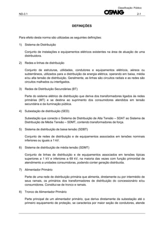 ND-3.1 2-1
Classificação: Público
DEFINIÇÕES
Para efeito desta norma são utilizadas as seguintes definições:
1) Sistema de Distribuição
Conjunto de instalações e equipamentos elétricos existentes na área de atuação de uma
distribuidora.
2) Redes e linhas de distribuição
Conjunto de estruturas, utilidades, condutores e equipamentos elétricos, aéreos ou
subterrâneos, utilizados para a distribuição da energia elétrica, operando em baixa, média
e/ou alta tensão de distribuição. Geralmente, as linhas são circuitos radiais e as redes são
circuitos malhados ou interligados.
3) Redes de Distribuição Secundárias (BT)
Parte do sistema elétrico de distribuição que deriva dos transformadores ligados às redes
primárias (MT) e se destina ao suprimento dos consumidores atendidos em tensão
secundária e da iluminação pública.
4) Subestação de distribuição (SED)
Subestação que conecta o Sistema de Distribuição de Alta Tensão – SDAT ao Sistema de
Distribuição de Média Tensão – SDMT, contendo transformadores de força.
5) Sistema de distribuição de baixa tensão (SDBT)
Conjunto de redes de distribuição e de equipamentos associados em tensões nominais
inferiores ou iguais a 1 kV.
6) Sistema de distribuição de média tensão (SDMT)
Conjunto de linhas de distribuição e de equipamentos associados em tensões típicas
superiores a 1 kV e inferiores a 69 kV, na maioria das vezes com função primordial de
atendimento a unidades consumidoras, podendo conter geração distribuída.
7) Alimentador Primário
Parte de uma rede de distribuição primária que alimenta, diretamente ou por intermédio de
seus ramais, os primários dos transformadores de distribuição do concessionário e/ou
consumidores. Constitui-se de tronco e ramais.
8) Tronco de Alimentador Primário
Parte principal de um alimentador primário, que deriva diretamente da subestação até o
primeiro equipamento de proteção, se caracteriza por maior seção de condutores, atende
 