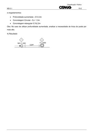 ND-3.1 15-2
Classificação: Público
e engastamentos:
 Profundidade aumentada – E=2,3m
 Concretagem Circular - Dn= 1,3m
 Concretagem retangular 0,7x2,2m
Obs: No caso de utilizar profundidade aumentada, analisar a necessidade de troca do poste por
mais alto.
4) Resultado
CZ/P
M3-11-300 11- 1000
1 2
 