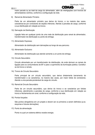 ND-3.1 2-2
Classificação: Público
maior parcela ou ao total da carga do alimentador, além de interligações com troncos de
alimentadores vizinhos, conforme a configuração da rede.
9) Ramal de Alimentador Primário
Parte de um alimentador primário que deriva do tronco, e na maioria das vezes,
caracteriza-se por condutores de seções inferiores. Atende a parcelas de carga, conforme
a sua distribuição em relação ao tronco.
10) Derivação de Distribuição
Ligação feita em qualquer ponto de uma rede de distribuição para ramal de alimentador,
transformador de distribuição ou ponto de entrega.
11) Alimentador Expresso
Alimentador de distribuição sem derivações ao longo de seu percurso.
12) Alimentador Exclusivo
Alimentador de distribuição que atende somente a um ponto de entrega.
13) Circuito Secundário
Circuito alimentado por um transformador de distribuição, de onde derivam os ramais de
ligação para os consumidores de BT e para o suprimento da iluminação pública. Constitui-
se de tronco e ramais.
14) Tronco de Circuito Secundário
Parte principal de um circuito secundário, que deriva diretamente barramento do
transformador e se caracteriza, na maioria das vezes, por maior bitola de condutores.
Atende a uma parcela ponderável da carga do circuito.
15) Ramal de Circuito Secundário
Parte de um circuito secundário, que deriva do tronco e se caracteriza por bitolas
inferiores, atendimento a parcelas de carga, conforme a sua distribuição em relação ao
tronco e fechamentos em anel, conforme a configuração da rede.
16) Pontos forçados
São pontos obrigatórios em um projeto e devem ser os primeiros a serem definidos (p.ex.
esquinas e futuras derivações)
17) Ponto de alimentação
Ponto no qual um sistema elétrico recebe energia.
 