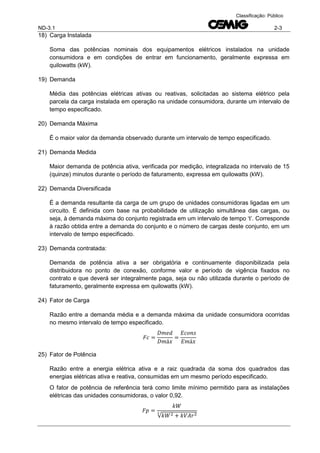 ND-3.1 2-3
Classificação: Público
18) Carga Instalada
Soma das potências nominais dos equipamentos elétricos instalados na unidade
consumidora e em condições de entrar em funcionamento, geralmente expressa em
quilowatts (kW).
19) Demanda
Média das potências elétricas ativas ou reativas, solicitadas ao sistema elétrico pela
parcela da carga instalada em operação na unidade consumidora, durante um intervalo de
tempo especificado.
20) Demanda Máxima
É o maior valor da demanda observado durante um intervalo de tempo especificado.
21) Demanda Medida
Maior demanda de potência ativa, verificada por medição, integralizada no intervalo de 15
(quinze) minutos durante o período de faturamento, expressa em quilowatts (kW).
22) Demanda Diversificada
É a demanda resultante da carga de um grupo de unidades consumidoras ligadas em um
circuito. É definida com base na probabilidade de utilização simultânea das cargas, ou
seja, à demanda máxima do conjunto registrada em um intervalo de tempo ‘t’. Corresponde
à razão obtida entre a demanda do conjunto e o número de cargas deste conjunto, em um
intervalo de tempo especificado.
23) Demanda contratada:
Demanda de potência ativa a ser obrigatória e continuamente disponibilizada pela
distribuidora no ponto de conexão, conforme valor e período de vigência fixados no
contrato e que deverá ser integralmente paga, seja ou não utilizada durante o período de
faturamento, geralmente expressa em quilowatts (kW).
24) Fator de Carga
Razão entre a demanda média e a demanda máxima da unidade consumidora ocorridas
no mesmo intervalo de tempo especificado.
25) Fator de Potência
Razão entre a energia elétrica ativa e a raiz quadrada da soma dos quadrados das
energias elétricas ativa e reativa, consumidas em um mesmo período especificado.
O fator de potência de referência terá como limite mínimo permitido para as instalações
elétricas das unidades consumidoras, o valor 0,92.
√
 