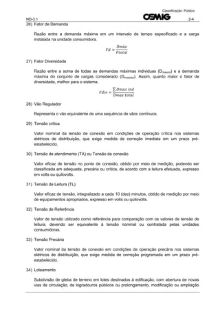 ND-3.1 2-4
Classificação: Público
26) Fator de Demanda
Razão entre a demanda máxima em um intervalo de tempo especificado e a carga
instalada na unidade consumidora.
27) Fator Diversidade
Razão entre a soma de todas as demandas máximas individuas (Dmaxind) e a demanda
máxima do conjunto de cargas considerado (Dmaxtotal). Assim, quanto maior o fator de
diversidade, melhor para o sistema.
∑
28) Vão Regulador
Representa o vão equivalente de uma sequência de vãos contínuos.
29) Tensão crítica
Valor nominal da tensão de conexão em condições de operação crítica nos sistemas
elétricos de distribuição, que exige medida de correção imediata em um prazo pré-
estabelecido.
30) Tensão de atendimento (TA) ou Tensão de conexão
Valor eficaz de tensão no ponto de conexão, obtido por meio de medição, podendo ser
classificada em adequada, precária ou crítica, de acordo com a leitura efetuada, expresso
em volts ou quilovolts.
31) Tensão de Leitura (TL)
Valor eficaz de tensão, integralizado a cada 10 (dez) minutos, obtido de medição por meio
de equipamentos apropriados, expresso em volts ou quilovolts.
32) Tensão de Referência
Valor de tensão utilizado como referência para comparação com os valores de tensão de
leitura, devendo ser equivalente à tensão nominal ou contratada pelas unidades
consumidoras.
33) Tensão Precária
Valor nominal da tensão de conexão em condições de operação precária nos sistemas
elétricos de distribuição, que exige medida de correção programada em um prazo pré-
estabelecido.
34) Loteamento
Subdivisão de gleba de terreno em lotes destinados à edificação, com abertura de novas
vias de circulação, de logradouros públicos ou prolongamento, modificação ou ampliação
 