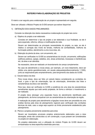 ND-3.1 3-1
Classificação: Público
ROTEIRO PARA ELABORAÇÃO DE PROJETOS
O roteiro a ser seguido para a elaboração de um projeto é apresentado em seguida.
Deve ser utilizado o Módulo Projeto do G-DIS sempre que estiver disponível.
1) OBTENÇÃO DOS DADOS PRELIMINARES
Consiste na obtenção dos dados necessários à elaboração do projeto tais como:
a) Objetivo do projeto a ser elaborado
Consiste em determinar o tipo de projeto a ser elaborado e sua finalidade, se ele é
para expansão, reforma, reforço e modificações de rede.
Devem ser determinadas as principais necessidades do projeto, ou seja, se ele é
relativo à correção dos níveis de tensão, melhoria de confiabilidade, melhoria da
iluminação pública, atendimento a uma nova área, etc.
b) Obtenção da planta da área, com arruamento, etc.
Devem ser verificadas no G-DIS as características do circuito, arruamento, edificações
(edifícios públicos, igrejas, estádios, etc), áreas ambientais, travessias e interferências
etc, da área a ser atendida.
Se necessário, deve ser realizado um levantamento de campo complementar.
No caso de atendimento a novas áreas, por exemplo, um novo loteamento, deve ser
obtida uma planta georeferenciada, em escala adequada(preferencialmente 1:1000),
junto ao responsável pelo empreendimento, para lançamento dos dados do G-DIS.
c) Estudo básico da área
Para novas áreas, deve ser feito um estudo básico considerando as condições do
local, o grau e tipo de urbanização, tipo de arborização, dimensões dos lotes e
características da área a ser atendida.
Para isso, deve ser verificada no G-DIS a existência de uma área de características
semelhantes àquela que está sendo projetada, de forma a otimizar o investimento a
ser realizado.
O projeto deve abranger uma expansão futura do atendimento identificado pelo
planejamento, de forma compatível com as características de urbanização da região.
A realização de projeto para atendimento a ligações novas deve ser precedida de uma
análise técnica pela área de planejamento regional para verificação das condições
técnicas da rede, caso a carga seja superior ao limite previamente estabelecido pelo
planejamento.
d) Planos e projetos previamente existentes para área
Devem ser levantados prováveis projetos anteriormente elaborados para a área
abrangida, ainda não construídos ou em construção, e que possam ser considerados
no projeto em elaboração.
Os projetos elaborados com a utilização do módulo Projeto do G-DIS devem ser
armazenados na área específica destinada para isso.
 