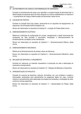 ND-3.1 3-2
Classificação: Público
2) LEVANTAMENTO DA CARGA E DETERMINAÇÃO DE DEMANDAS
Consiste no levantamento da carga a ser atendida e na determinação da demanda total. A
determinação da demanda deve ser feita utilizando os critérios estabelecidos no Capítulo 9
– Levantamento de Carga e Determinação de Demandas, desta norma.
3) LOCAÇÃO DE POSTES
Consiste na locação física dos postes, observando-se os requisitos de espaçamento, de
segurança, de iluminação pública desejável, etc.
Devem ser observados os requisitos do Capítulo 6 – Locação de Postes desta norma.
4) DIMENSIONAMENTO ELÉTRICO
Refere-se à definição da configuração do circuito, carregamento e seção transversal dos
condutores da rede primária e secundária, localização e dimensionamento de
transformadores e proteção contra sobretensão.
Devem ser observados os requisitos do Capítulo 7 – Dimensionamento Elétrico, desta
norma.
5) DIMENSIONAMENTO MECÂNICO
Refere-se ao dimensionamento de postes e tipos de estruturas.
Devem ser observados os requisitos do Capítulo 8 – Dimensionamento Mecânico, desta
norma.
6) RELAÇÃO DE MATERIAL E ORÇAMENTO
Consiste em relacionar os materiais necessários à construção da rede e elaboração do
orçamento correspondente.
Devem ser observados os requisitos do Capítulo 10 – Relação de Materiais e Orçamento.
7) APRESENTAÇÃO DO PROJETO
Consiste do conjunto de desenhos, cálculos, formulários, etc, que compõem o projeto e
informações necessárias para atendimentos às exigências legais em vigor, incluindo
critérios e procedimentos para elaboração de projetos de travessias e sinalização de rede,
conforme normas específicas.
Devem ser observados os requisitos do Capítulo 11 – Apresentação do Projeto, desta
norma.
 