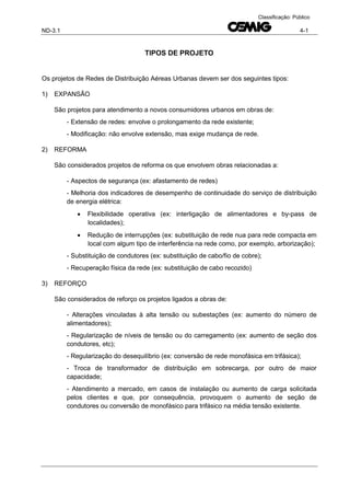 ND-3.1 4-1
Classificação: Público
TIPOS DE PROJETO
Os projetos de Redes de Distribuição Aéreas Urbanas devem ser dos seguintes tipos:
1) EXPANSÃO
São projetos para atendimento a novos consumidores urbanos em obras de:
- Extensão de redes: envolve o prolongamento da rede existente;
- Modificação: não envolve extensão, mas exige mudança de rede.
2) REFORMA
São considerados projetos de reforma os que envolvem obras relacionadas a:
- Aspectos de segurança (ex: afastamento de redes)
- Melhoria dos indicadores de desempenho de continuidade do serviço de distribuição
de energia elétrica:
 Flexibilidade operativa (ex: interligação de alimentadores e by-pass de
localidades);
 Redução de interrupções (ex: substituição de rede nua para rede compacta em
local com algum tipo de interferência na rede como, por exemplo, arborização);
- Substituição de condutores (ex: substituição de cabo/fio de cobre);
- Recuperação física da rede (ex: substituição de cabo recozido)
3) REFORÇO
São considerados de reforço os projetos ligados a obras de:
- Alterações vinculadas à alta tensão ou subestações (ex: aumento do número de
alimentadores);
- Regularização de níveis de tensão ou do carregamento (ex: aumento de seção dos
condutores, etc);
- Regularização do desequilíbrio (ex: conversão de rede monofásica em trifásica);
- Troca de transformador de distribuição em sobrecarga, por outro de maior
capacidade;
- Atendimento a mercado, em casos de instalação ou aumento de carga solicitada
pelos clientes e que, por consequência, provoquem o aumento de seção de
condutores ou conversão de monofásico para trifásico na média tensão existente.
 