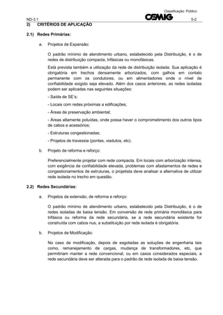 ND-3.1 5-2
Classificação: Público
2) CRITÉRIOS DE APLICAÇÃO
2.1) Redes Primárias:
a. Projetos de Expansão:
O padrão mínimo de atendimento urbano, estabelecido pela Distribuição, é o de
redes de distribuição compacta, trifásicas ou monofásicas.
Está prevista também a utilização da rede de distribuição isolada. Sua aplicação é
obrigatória em trechos densamente arborizados, com galhos em contato
permanente com os condutores, ou em alimentadores onde o nível de
confiabilidade exigido seja elevado. Além dos casos anteriores, as redes isoladas
podem ser aplicadas nas seguintes situações:
- Saída de SE’s;
- Locais com redes próximas a edificações;
- Áreas de preservação ambiental;
- Áreas altamente poluídas, onde possa haver o comprometimento dos outros tipos
de cabos e acessórios;
- Estruturas congestionadas;
- Projetos de travessia (pontes, viadutos, etc).
b. Projeto de reforma e reforço:
Preferencialmente projetar com rede compacta. Em locais com arborização intensa,
com exigência de confiabilidade elevada, problemas com afastamentos de redes e
congestionamentos de estruturas, o projetista deve analisar a alternativa de utilizar
rede isolada no trecho em questão.
2.2) Redes Secundárias:
a. Projetos de extensão, de reforma e reforço:
O padrão mínimo de atendimento urbano, estabelecido pela Distribuição, é o de
redes isoladas de baixa tensão. Em conversão de rede primária monofásica para
trifásica ou reforma da rede secundária, se a rede secundária existente for
construída com cabos nus, a substituição por rede isolada é obrigatória.
b. Projetos de Modificação:
No caso de modificação, depois de esgotadas as soluções de engenharia tais
como, remanejamento de cargas, mudança de transformadores, etc, que
permitiriam manter a rede convencional, ou em casos considerados especiais, a
rede secundária deve ser alterada para o padrão de rede isolada de baixa tensão.
 