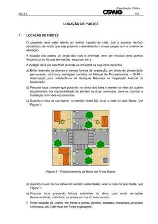 ND-3.1 6-1
Classificação: Público
LOCAÇÃO DE POSTES
1) LOCAÇÃO DE POSTES
O projetista deve estar atento ao melhor traçado da rede, sob o aspecto técnico-
econômico, de modo que seja possível o atendimento a novas cargas com o mínimo de
alteração.
A locação dos postes ao longo das ruas e avenidas deve ser iniciada pelos pontos
forçados (p.ex: futuras derivações, esquinas, etc.).
A locação deve ser escolhida levando-se em conta os seguintes aspectos:
a) Evitar desmate de árvores e demais formas de vegetação, em áreas de preservação
permanente, conforme instruções contidas no Manual de Procedimentos – IS-19 –
Autorização para Interferência de Qualquer Natureza na Vegetação Natural ou
Implantada;
b) Procurar locar, sempre que possível, na divisa dos lotes e manter os vãos da quadra
equidistantes. Na impossibilidade de atender as duas premissas, deve-se priorizar a
instalação com vãos equidistantes.
c) Quando o eixo da rua estiver no sentido Norte-Sul, locar a rede no lado Oeste. Ver
Figura 1;
Figura 1 – Posicionamento da Rede em Áreas Novas
d) Quando o eixo da rua estive no sentido Leste-Oeste, locar a rede no lado Norte. Ver
Figura 1;
e) Procurar locar prevendo futuras extensões da rede, para evitar remoções
desnecessárias, mantendo os postes em rua do mesmo lado;
f) Evitar locação de postes em frente a portas, janelas, sacadas, marquises, anúncios
luminosos, etc. Não locar em frente a garagens;
 